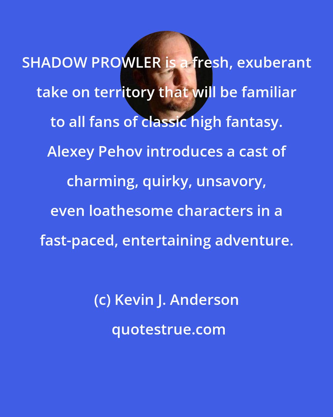 Kevin J. Anderson: SHADOW PROWLER is a fresh, exuberant take on territory that will be familiar to all fans of classic high fantasy. Alexey Pehov introduces a cast of charming, quirky, unsavory, even loathesome characters in a fast-paced, entertaining adventure.