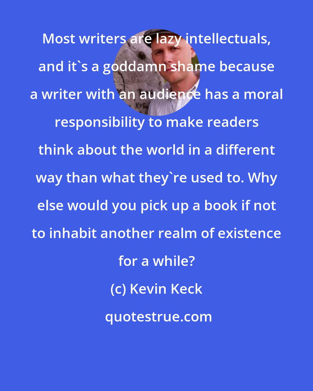 Kevin Keck: Most writers are lazy intellectuals, and it's a goddamn shame because a writer with an audience has a moral responsibility to make readers think about the world in a different way than what they're used to. Why else would you pick up a book if not to inhabit another realm of existence for a while?