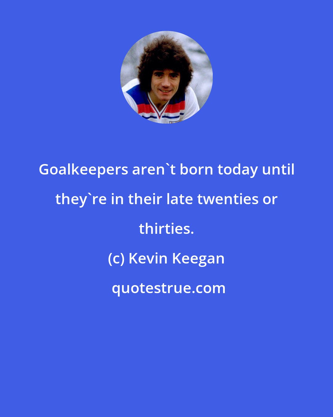 Kevin Keegan: Goalkeepers aren't born today until they're in their late twenties or thirties.