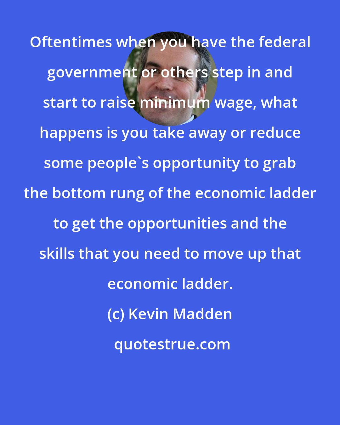 Kevin Madden: Oftentimes when you have the federal government or others step in and start to raise minimum wage, what happens is you take away or reduce some people's opportunity to grab the bottom rung of the economic ladder to get the opportunities and the skills that you need to move up that economic ladder.