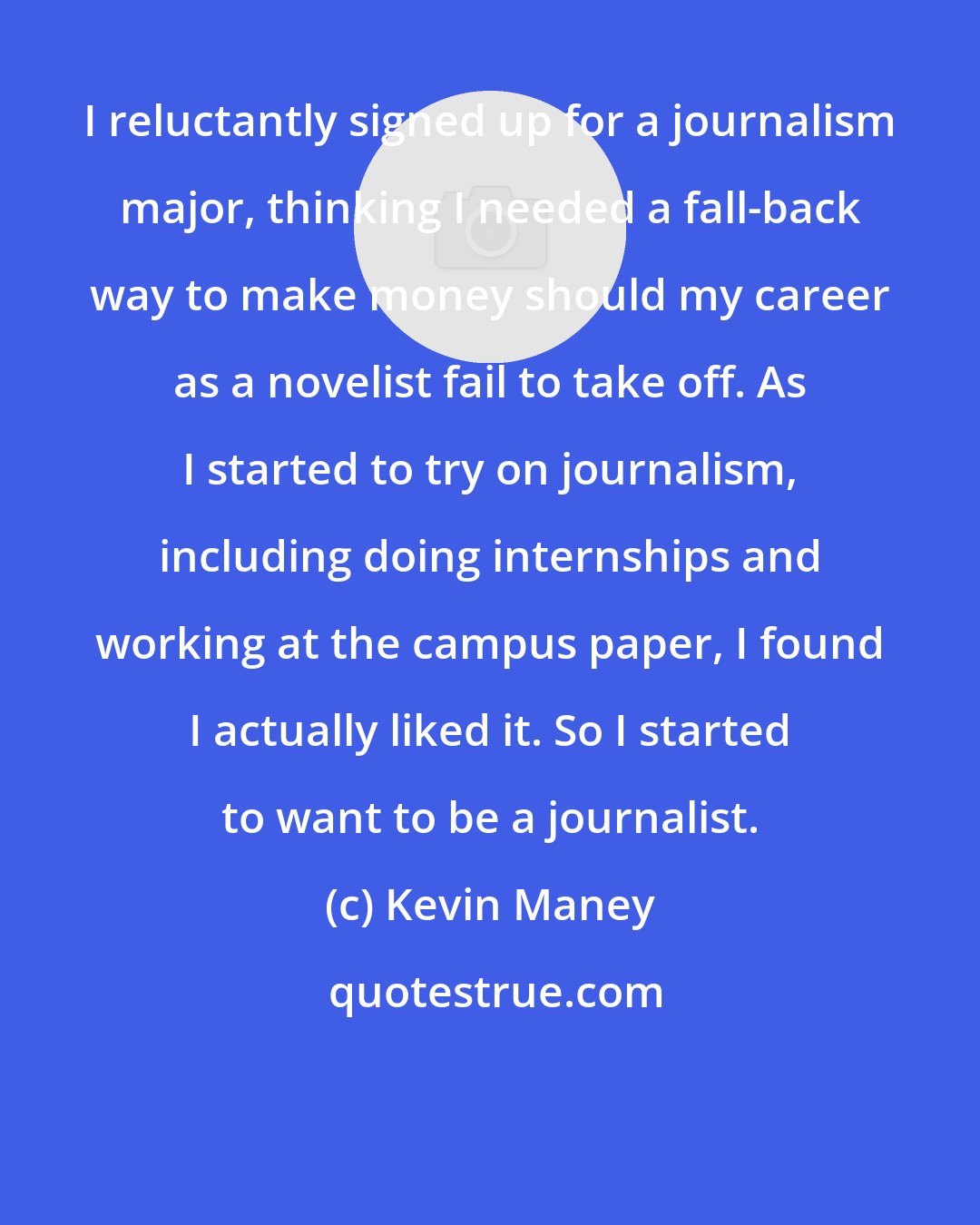 Kevin Maney: I reluctantly signed up for a journalism major, thinking I needed a fall-back way to make money should my career as a novelist fail to take off. As I started to try on journalism, including doing internships and working at the campus paper, I found I actually liked it. So I started to want to be a journalist.