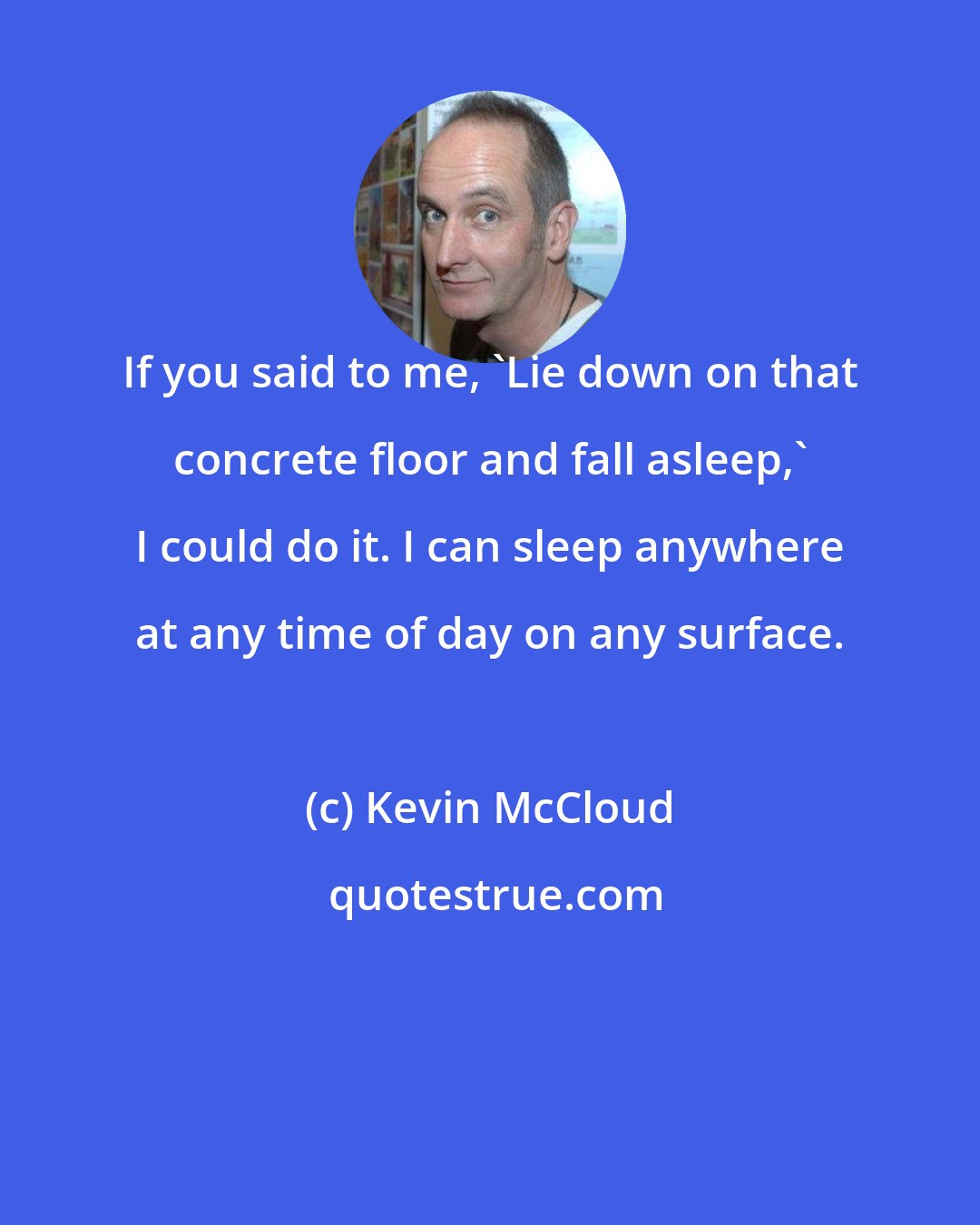 Kevin McCloud: If you said to me, 'Lie down on that concrete floor and fall asleep,' I could do it. I can sleep anywhere at any time of day on any surface.