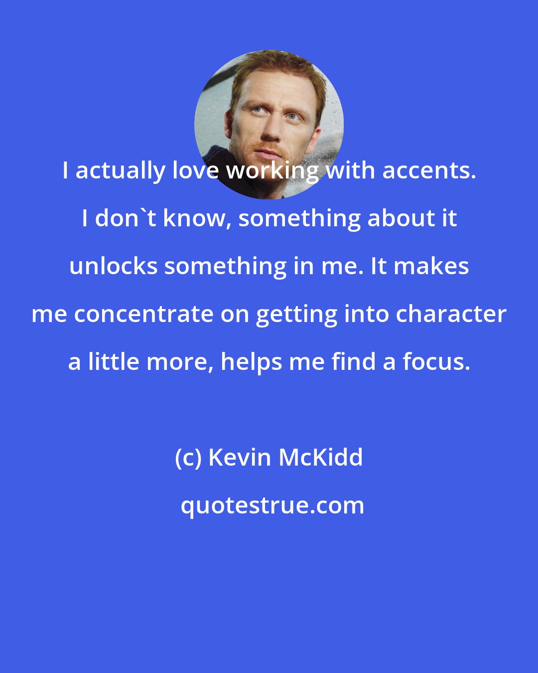Kevin McKidd: I actually love working with accents. I don't know, something about it unlocks something in me. It makes me concentrate on getting into character a little more, helps me find a focus.