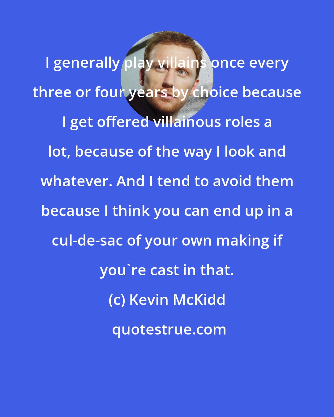 Kevin McKidd: I generally play villains once every three or four years by choice because I get offered villainous roles a lot, because of the way I look and whatever. And I tend to avoid them because I think you can end up in a cul-de-sac of your own making if you're cast in that.