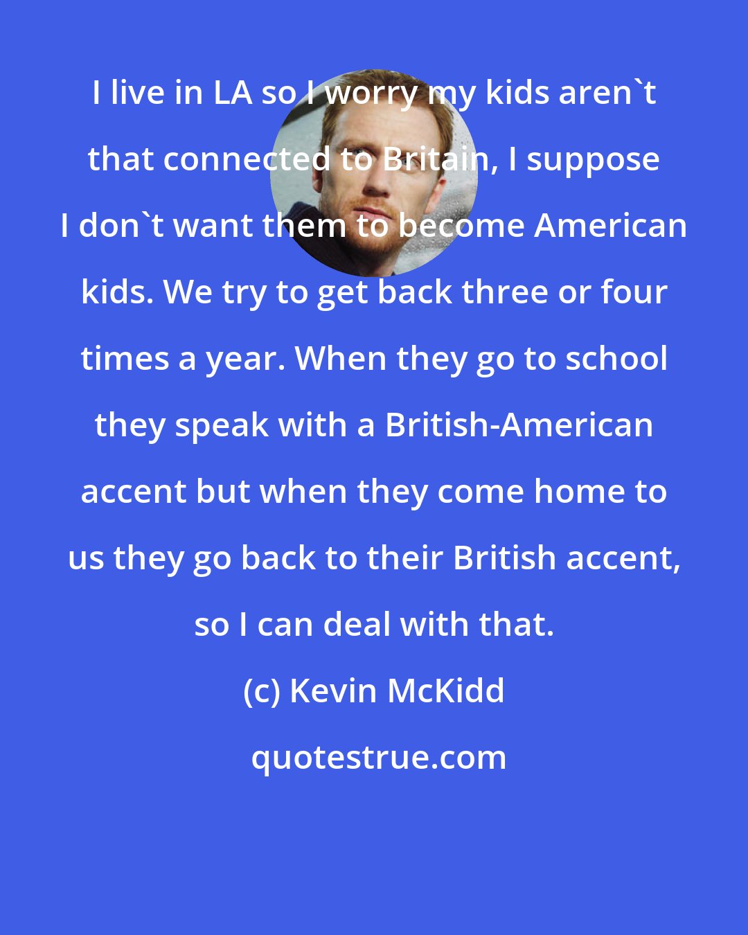Kevin McKidd: I live in LA so I worry my kids aren't that connected to Britain, I suppose I don't want them to become American kids. We try to get back three or four times a year. When they go to school they speak with a British-American accent but when they come home to us they go back to their British accent, so I can deal with that.