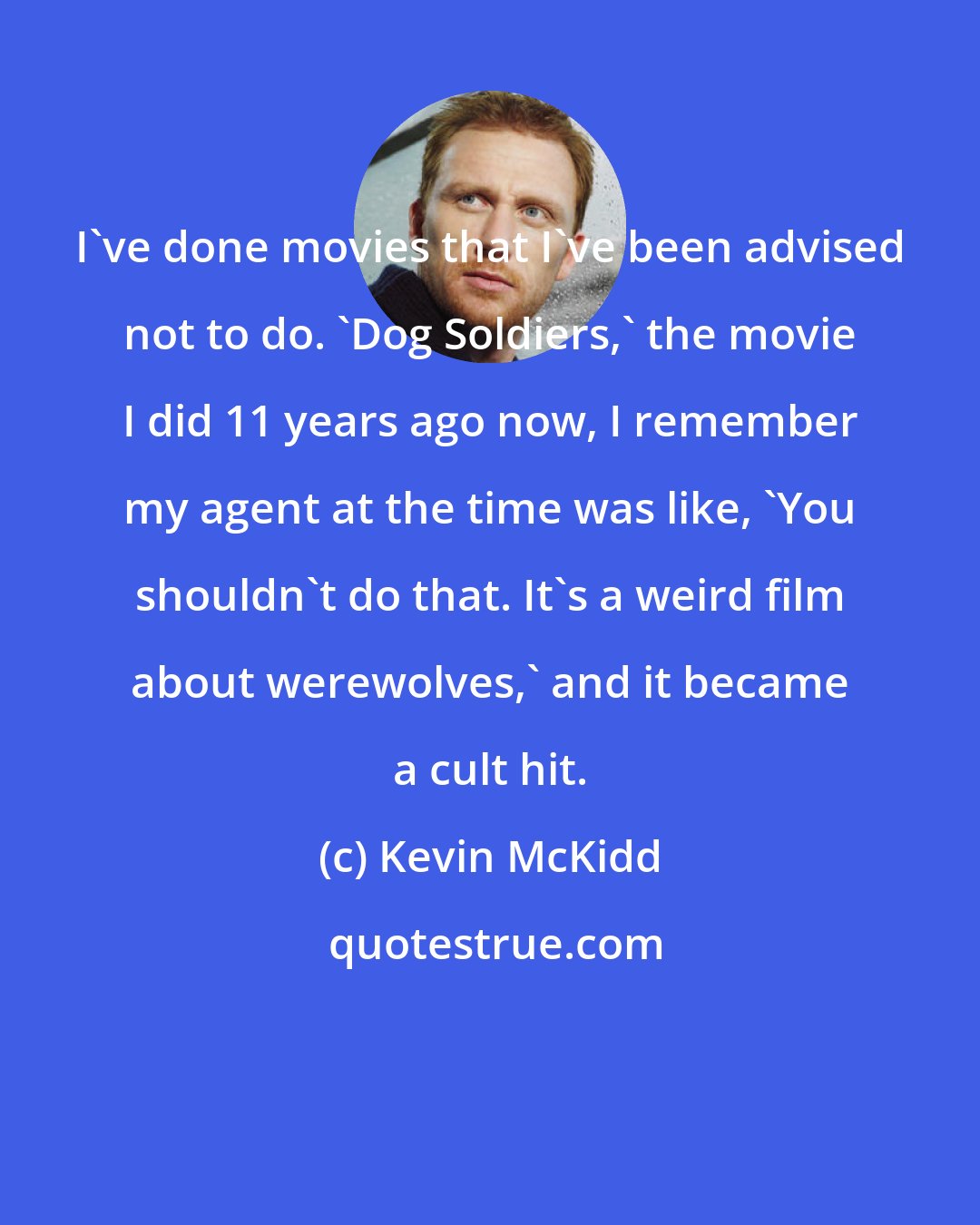 Kevin McKidd: I've done movies that I've been advised not to do. 'Dog Soldiers,' the movie I did 11 years ago now, I remember my agent at the time was like, 'You shouldn't do that. It's a weird film about werewolves,' and it became a cult hit.