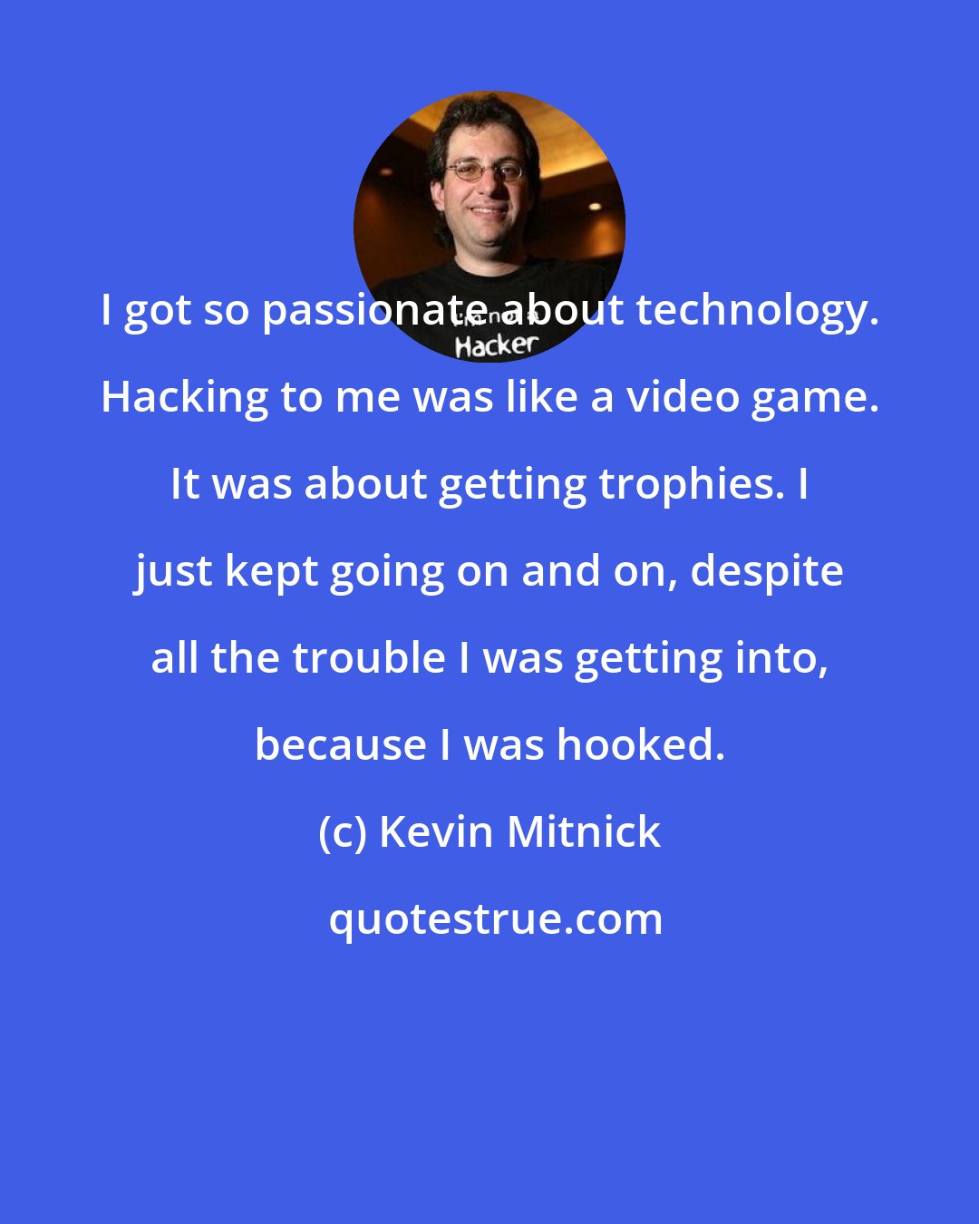 Kevin Mitnick: I got so passionate about technology. Hacking to me was like a video game. It was about getting trophies. I just kept going on and on, despite all the trouble I was getting into, because I was hooked.