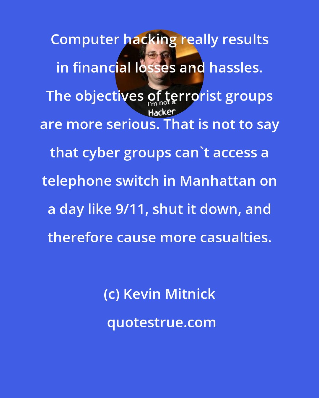 Kevin Mitnick: Computer hacking really results in financial losses and hassles. The objectives of terrorist groups are more serious. That is not to say that cyber groups can't access a telephone switch in Manhattan on a day like 9/11, shut it down, and therefore cause more casualties.