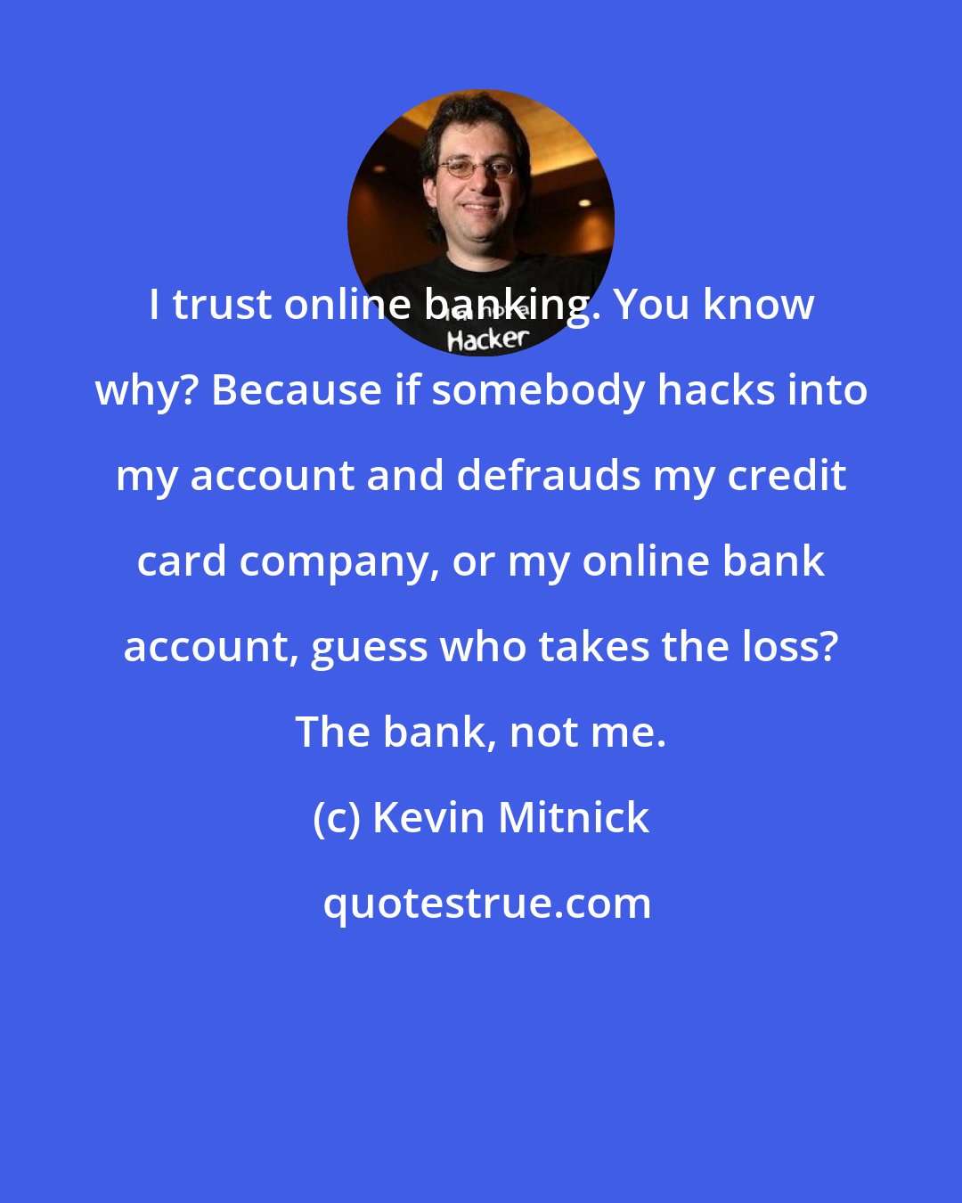 Kevin Mitnick: I trust online banking. You know why? Because if somebody hacks into my account and defrauds my credit card company, or my online bank account, guess who takes the loss? The bank, not me.