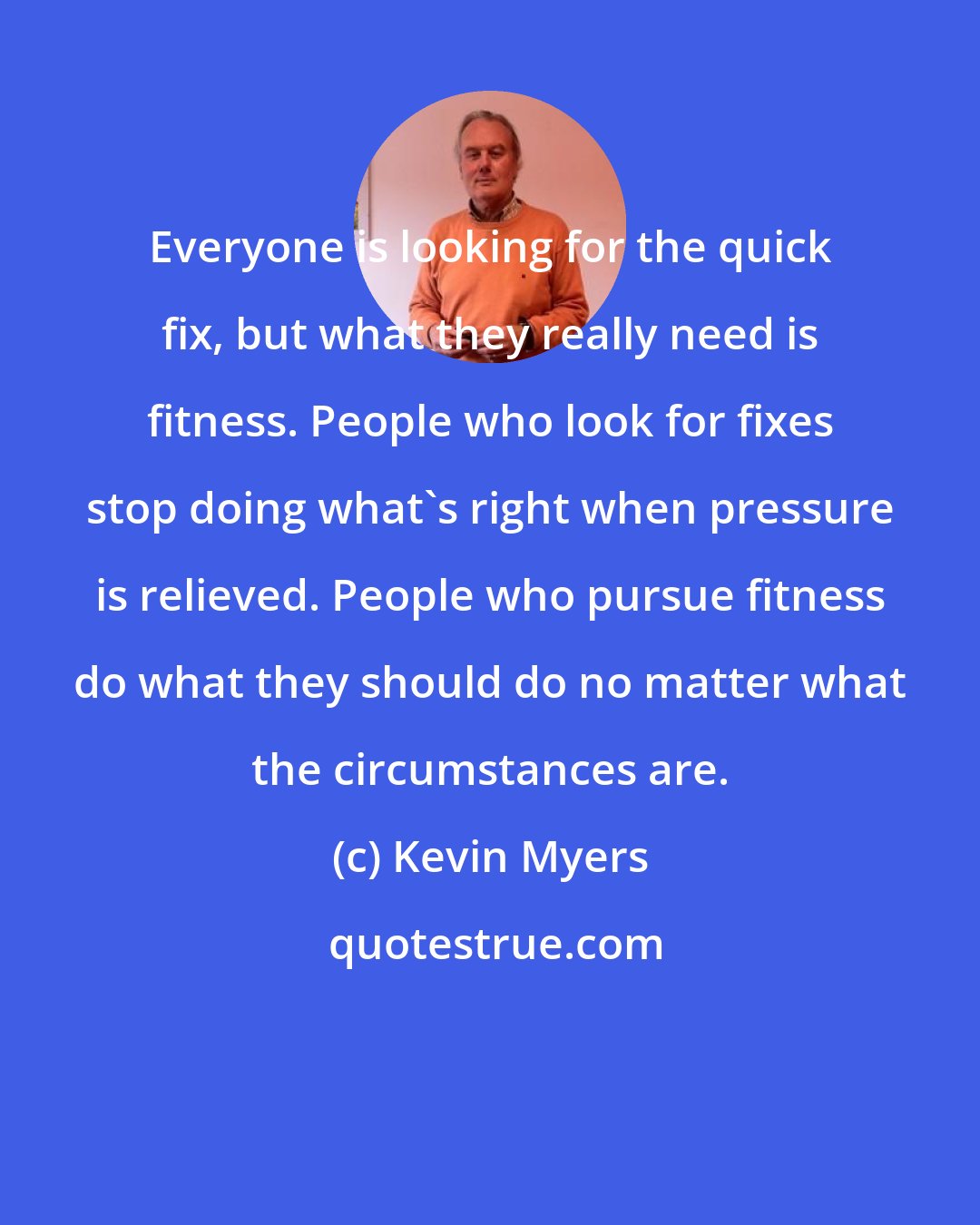 Kevin Myers: Everyone is looking for the quick fix, but what they really need is fitness. People who look for fixes stop doing what's right when pressure is relieved. People who pursue fitness do what they should do no matter what the circumstances are.