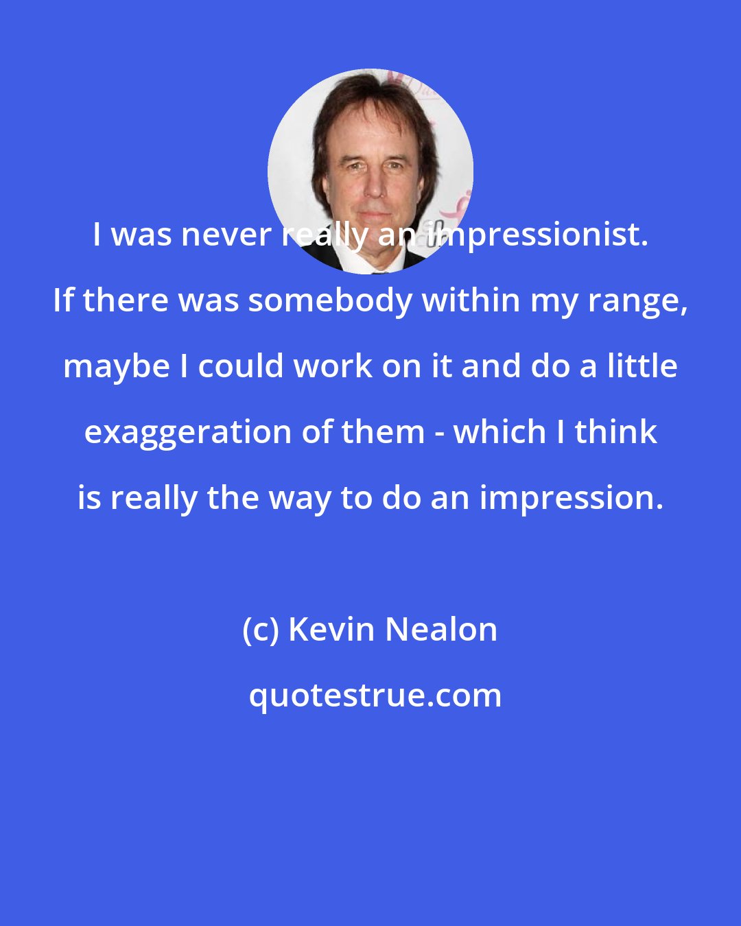 Kevin Nealon: I was never really an impressionist. If there was somebody within my range, maybe I could work on it and do a little exaggeration of them - which I think is really the way to do an impression.