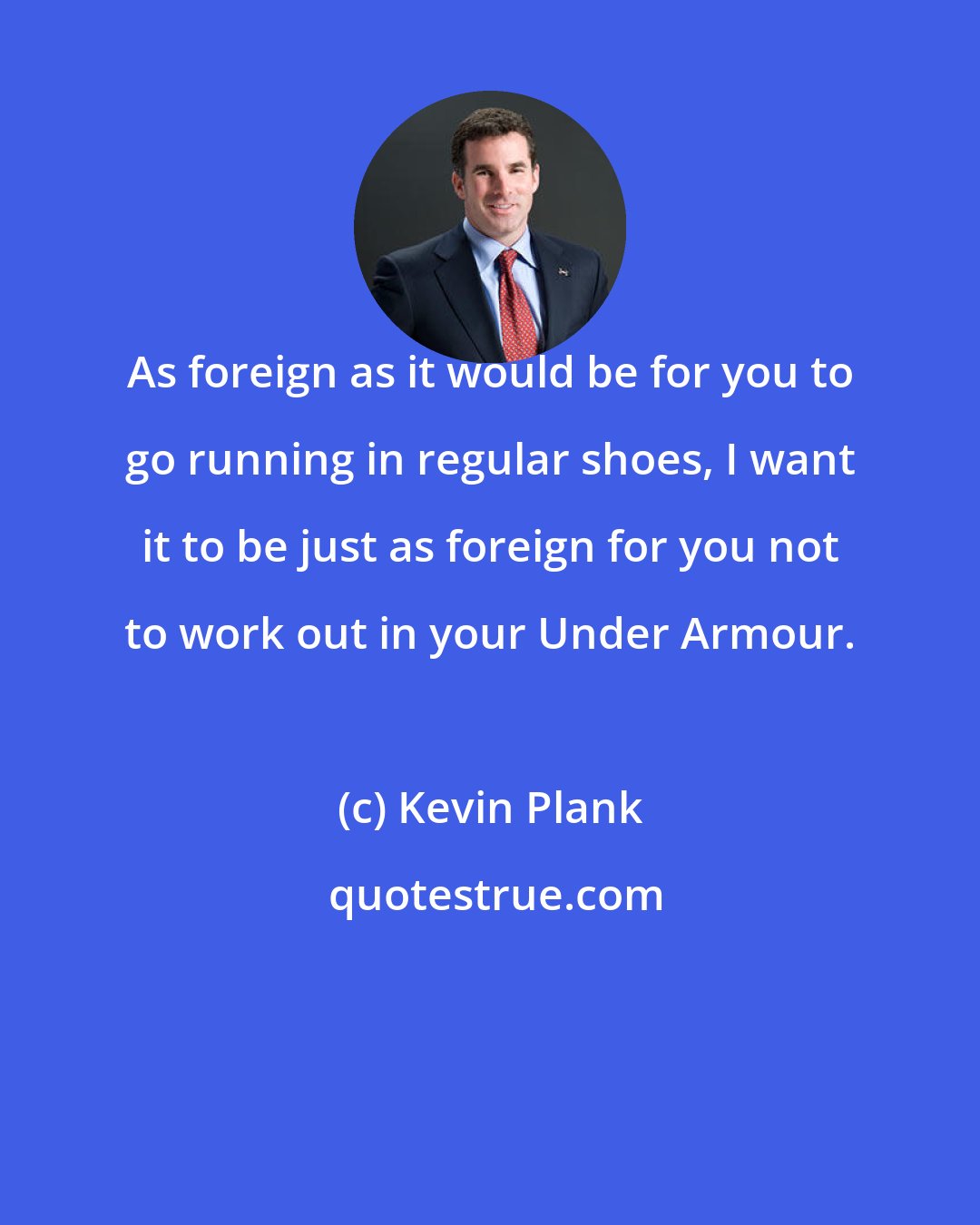 Kevin Plank: As foreign as it would be for you to go running in regular shoes, I want it to be just as foreign for you not to work out in your Under Armour.