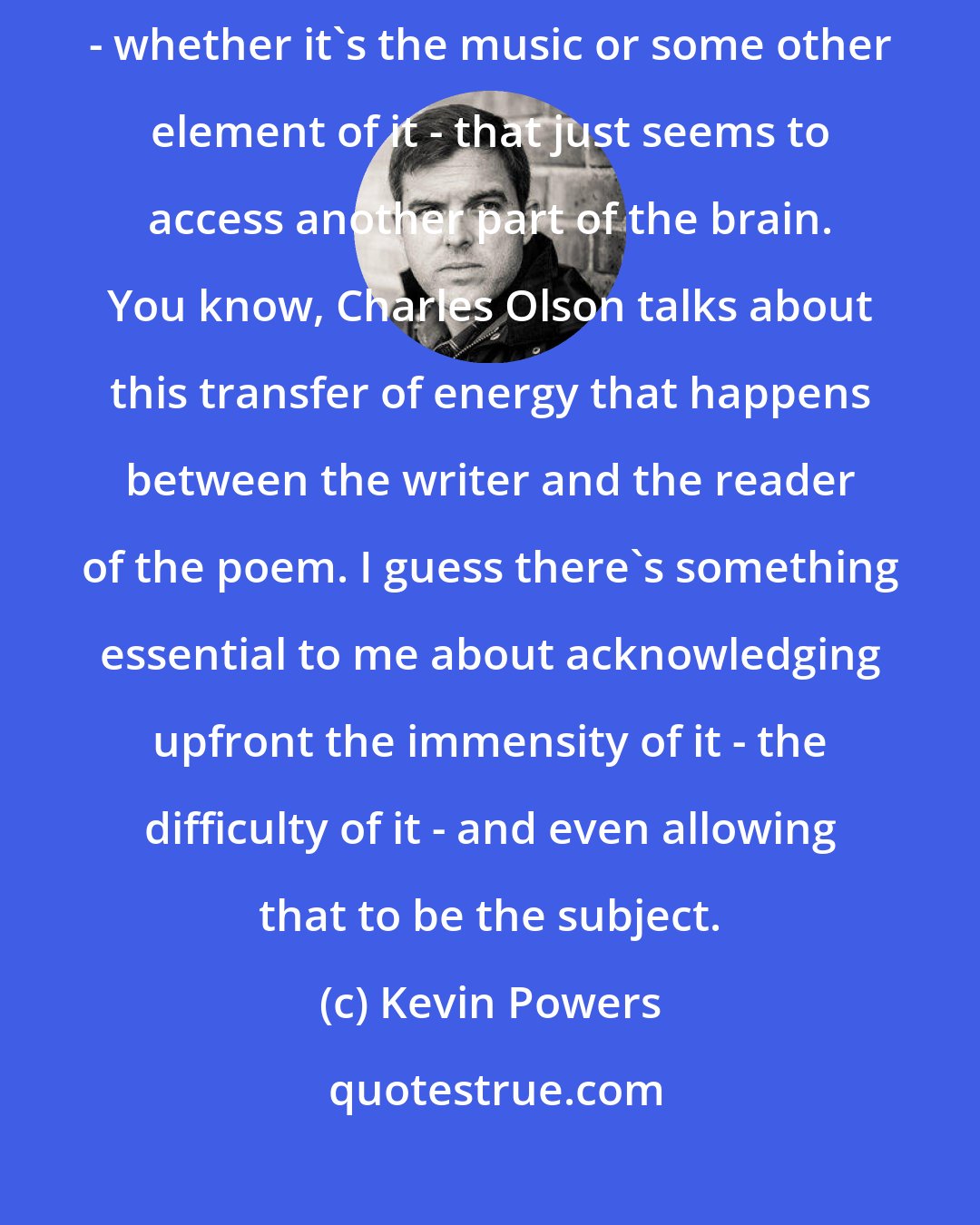Kevin Powers: There's something immediate about the experience of reading a poem - whether it's the music or some other element of it - that just seems to access another part of the brain. You know, Charles Olson talks about this transfer of energy that happens between the writer and the reader of the poem. I guess there's something essential to me about acknowledging upfront the immensity of it - the difficulty of it - and even allowing that to be the subject.