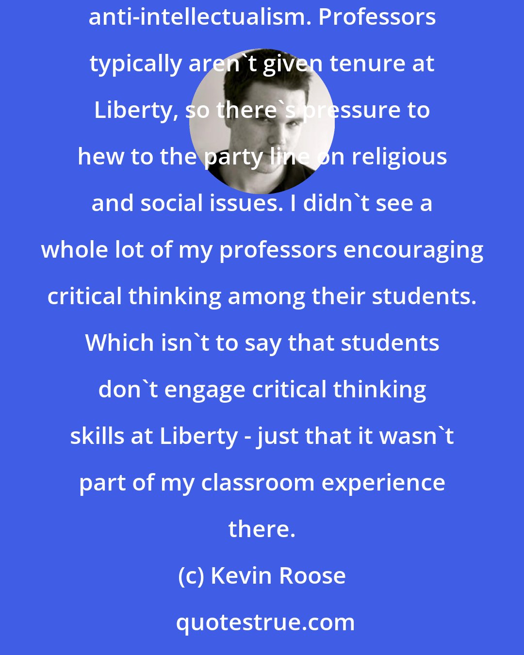 Kevin Roose: In some of the classes, especially the introductory religion courses I took, the professors can veer into a particular strain of religious anti-intellectualism. Professors typically aren't given tenure at Liberty, so there's pressure to hew to the party line on religious and social issues. I didn't see a whole lot of my professors encouraging critical thinking among their students. Which isn't to say that students don't engage critical thinking skills at Liberty - just that it wasn't part of my classroom experience there.