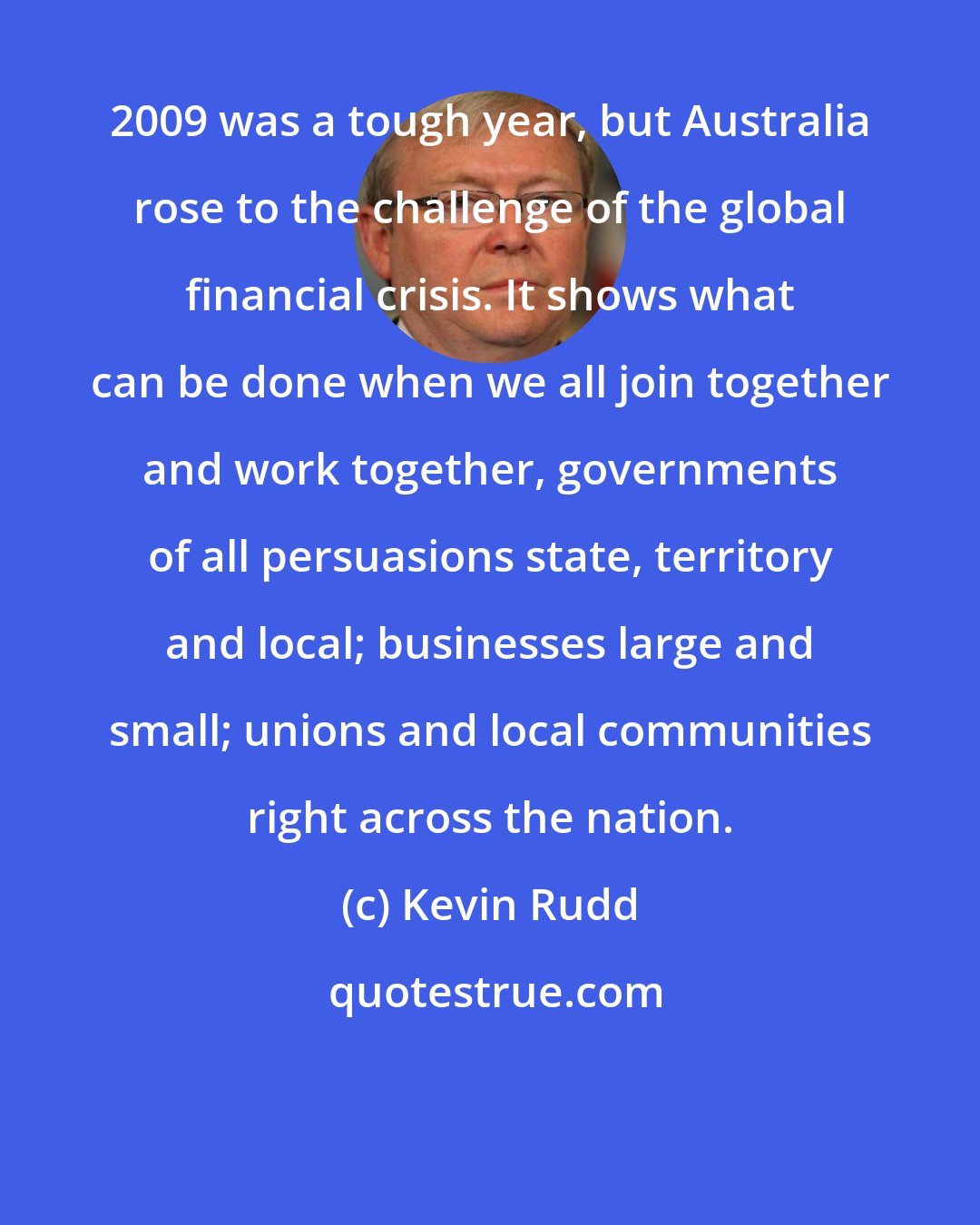 Kevin Rudd: 2009 was a tough year, but Australia rose to the challenge of the global financial crisis. It shows what can be done when we all join together and work together, governments of all persuasions state, territory and local; businesses large and small; unions and local communities right across the nation.