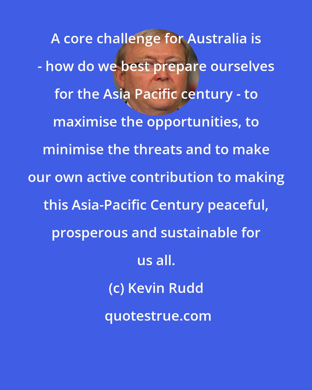 Kevin Rudd: A core challenge for Australia is - how do we best prepare ourselves for the Asia Pacific century - to maximise the opportunities, to minimise the threats and to make our own active contribution to making this Asia-Pacific Century peaceful, prosperous and sustainable for us all.