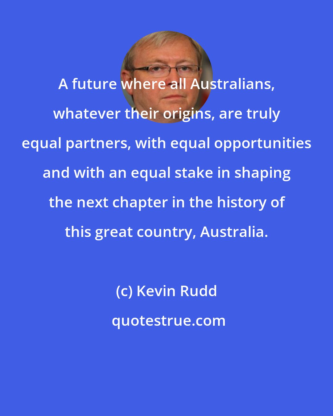 Kevin Rudd: A future where all Australians, whatever their origins, are truly equal partners, with equal opportunities and with an equal stake in shaping the next chapter in the history of this great country, Australia.