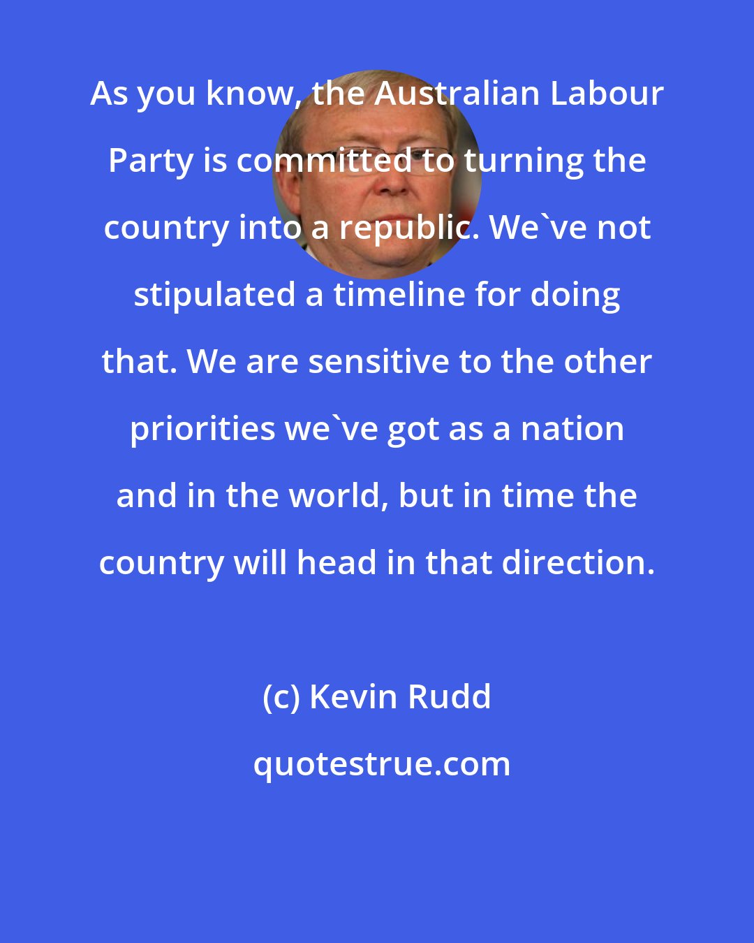 Kevin Rudd: As you know, the Australian Labour Party is committed to turning the country into a republic. We've not stipulated a timeline for doing that. We are sensitive to the other priorities we've got as a nation and in the world, but in time the country will head in that direction.