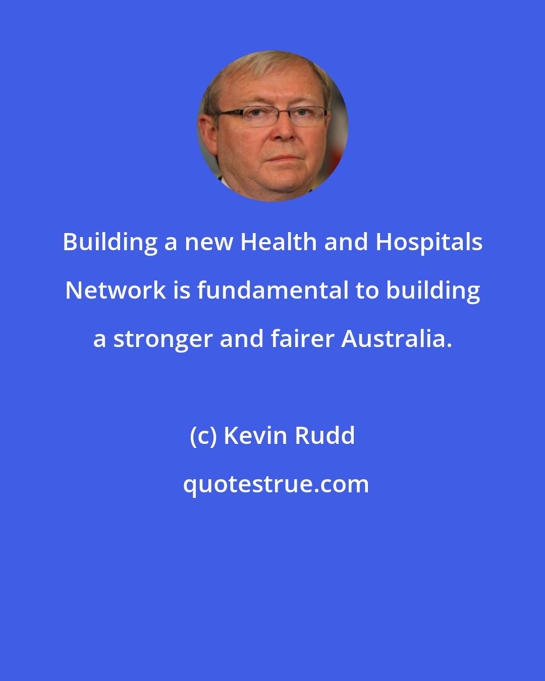 Kevin Rudd: Building a new Health and Hospitals Network is fundamental to building a stronger and fairer Australia.