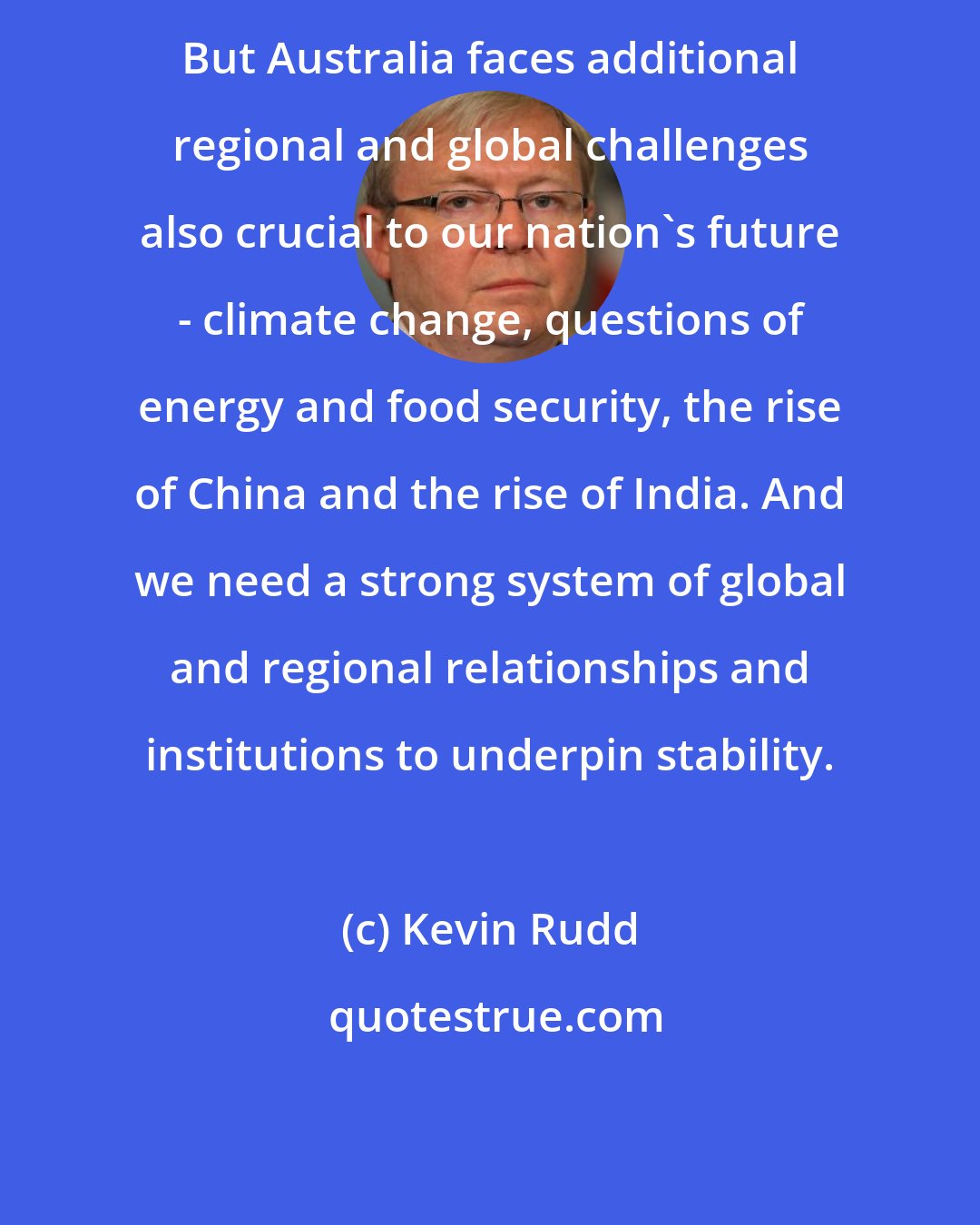 Kevin Rudd: But Australia faces additional regional and global challenges also crucial to our nation's future - climate change, questions of energy and food security, the rise of China and the rise of India. And we need a strong system of global and regional relationships and institutions to underpin stability.