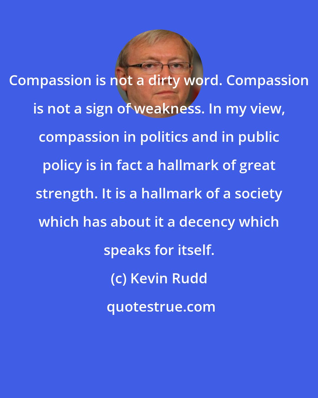 Kevin Rudd: Compassion is not a dirty word. Compassion is not a sign of weakness. In my view, compassion in politics and in public policy is in fact a hallmark of great strength. It is a hallmark of a society which has about it a decency which speaks for itself.