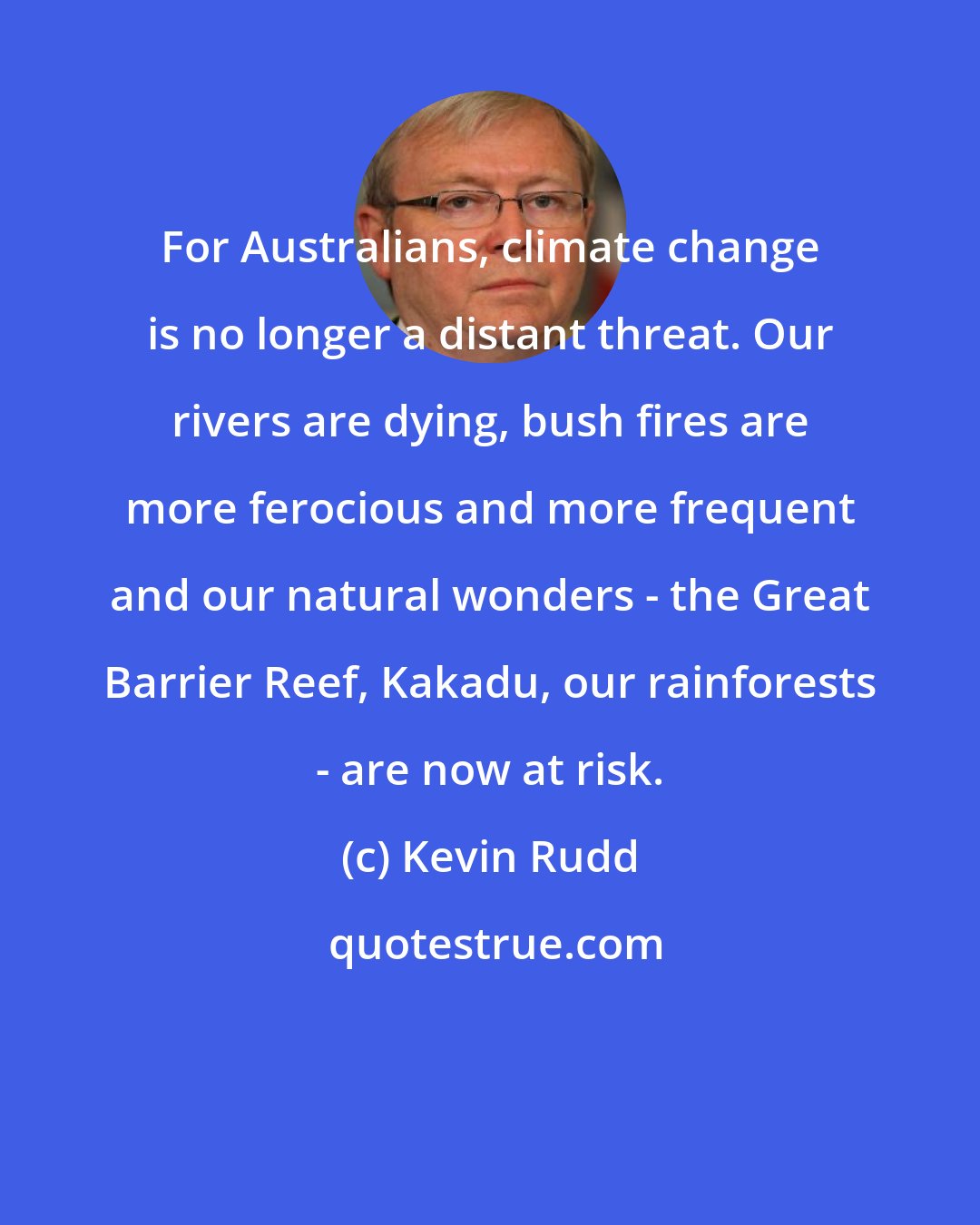 Kevin Rudd: For Australians, climate change is no longer a distant threat. Our rivers are dying, bush fires are more ferocious and more frequent and our natural wonders - the Great Barrier Reef, Kakadu, our rainforests - are now at risk.