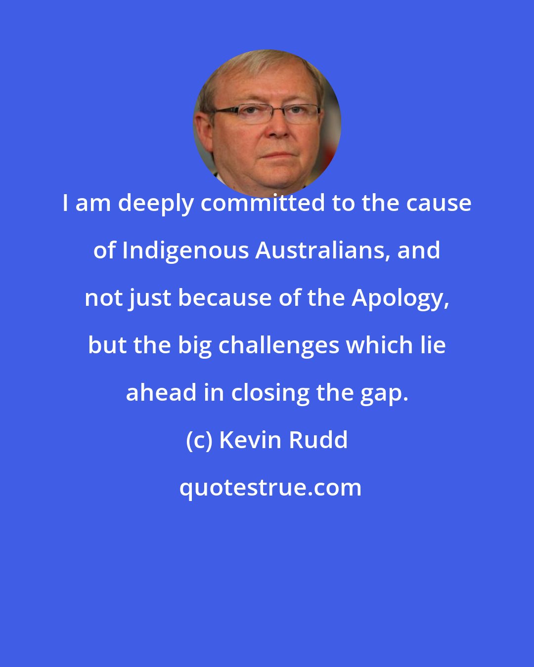 Kevin Rudd: I am deeply committed to the cause of Indigenous Australians, and not just because of the Apology, but the big challenges which lie ahead in closing the gap.