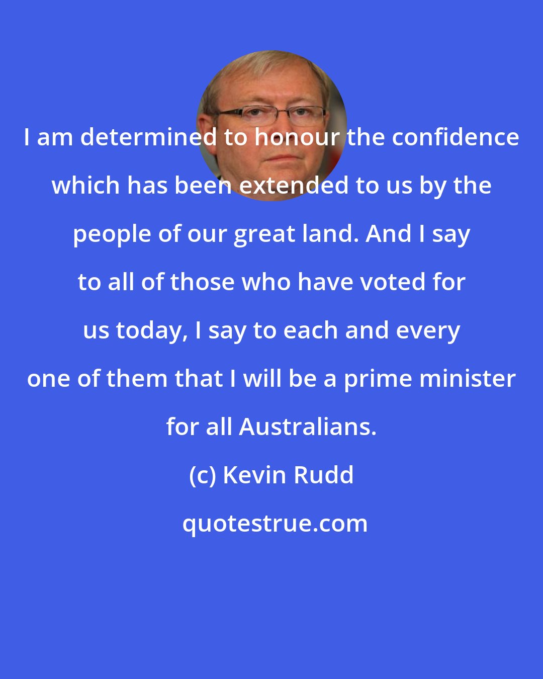 Kevin Rudd: I am determined to honour the confidence which has been extended to us by the people of our great land. And I say to all of those who have voted for us today, I say to each and every one of them that I will be a prime minister for all Australians.