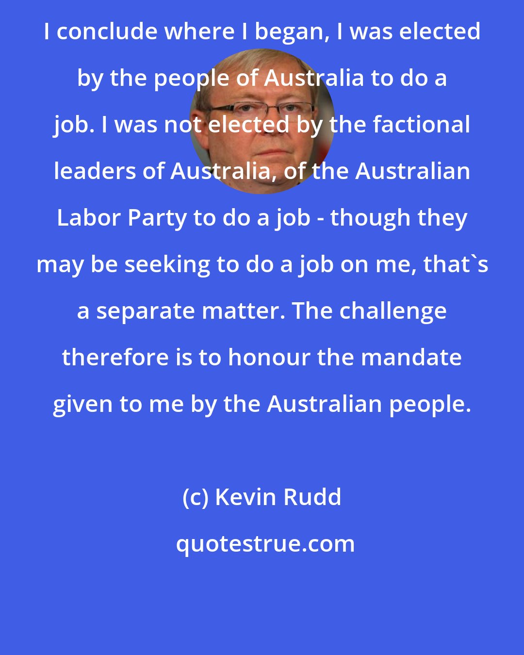 Kevin Rudd: I conclude where I began, I was elected by the people of Australia to do a job. I was not elected by the factional leaders of Australia, of the Australian Labor Party to do a job - though they may be seeking to do a job on me, that's a separate matter. The challenge therefore is to honour the mandate given to me by the Australian people.