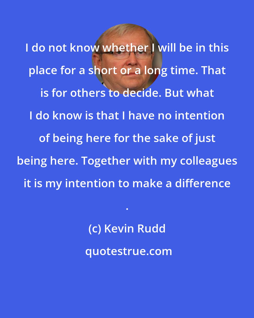 Kevin Rudd: I do not know whether I will be in this place for a short or a long time. That is for others to decide. But what I do know is that I have no intention of being here for the sake of just being here. Together with my colleagues it is my intention to make a difference .