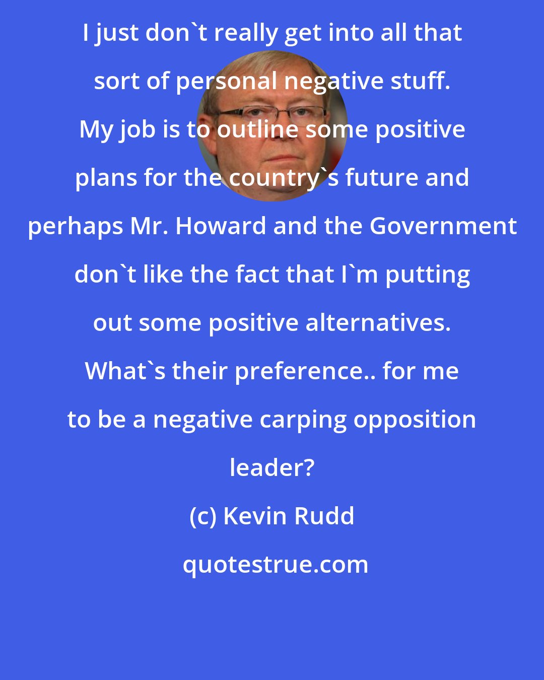 Kevin Rudd: I just don't really get into all that sort of personal negative stuff. My job is to outline some positive plans for the country's future and perhaps Mr. Howard and the Government don't like the fact that I'm putting out some positive alternatives. What's their preference.. for me to be a negative carping opposition leader?