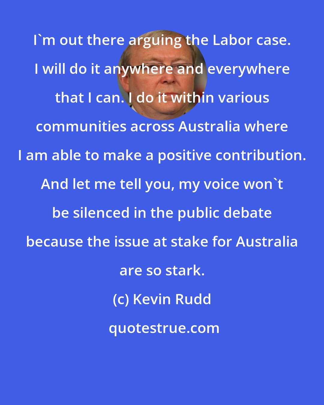 Kevin Rudd: I'm out there arguing the Labor case. I will do it anywhere and everywhere that I can. I do it within various communities across Australia where I am able to make a positive contribution. And let me tell you, my voice won't be silenced in the public debate because the issue at stake for Australia are so stark.