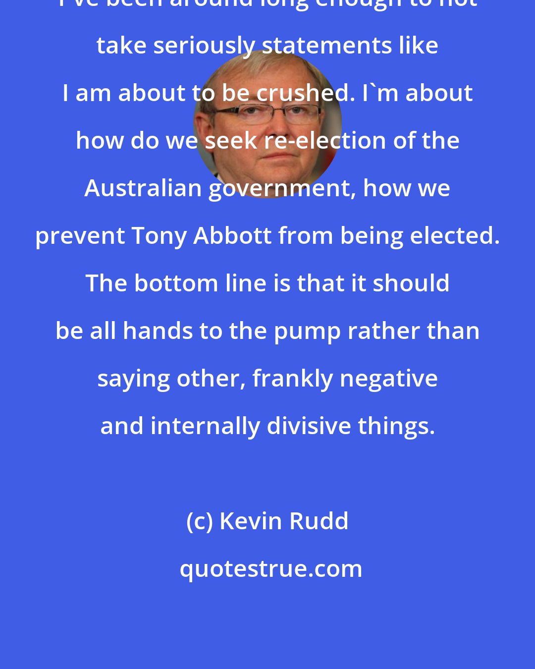 Kevin Rudd: I've been around long enough to not take seriously statements like I am about to be crushed. I'm about how do we seek re-election of the Australian government, how we prevent Tony Abbott from being elected. The bottom line is that it should be all hands to the pump rather than saying other, frankly negative and internally divisive things.