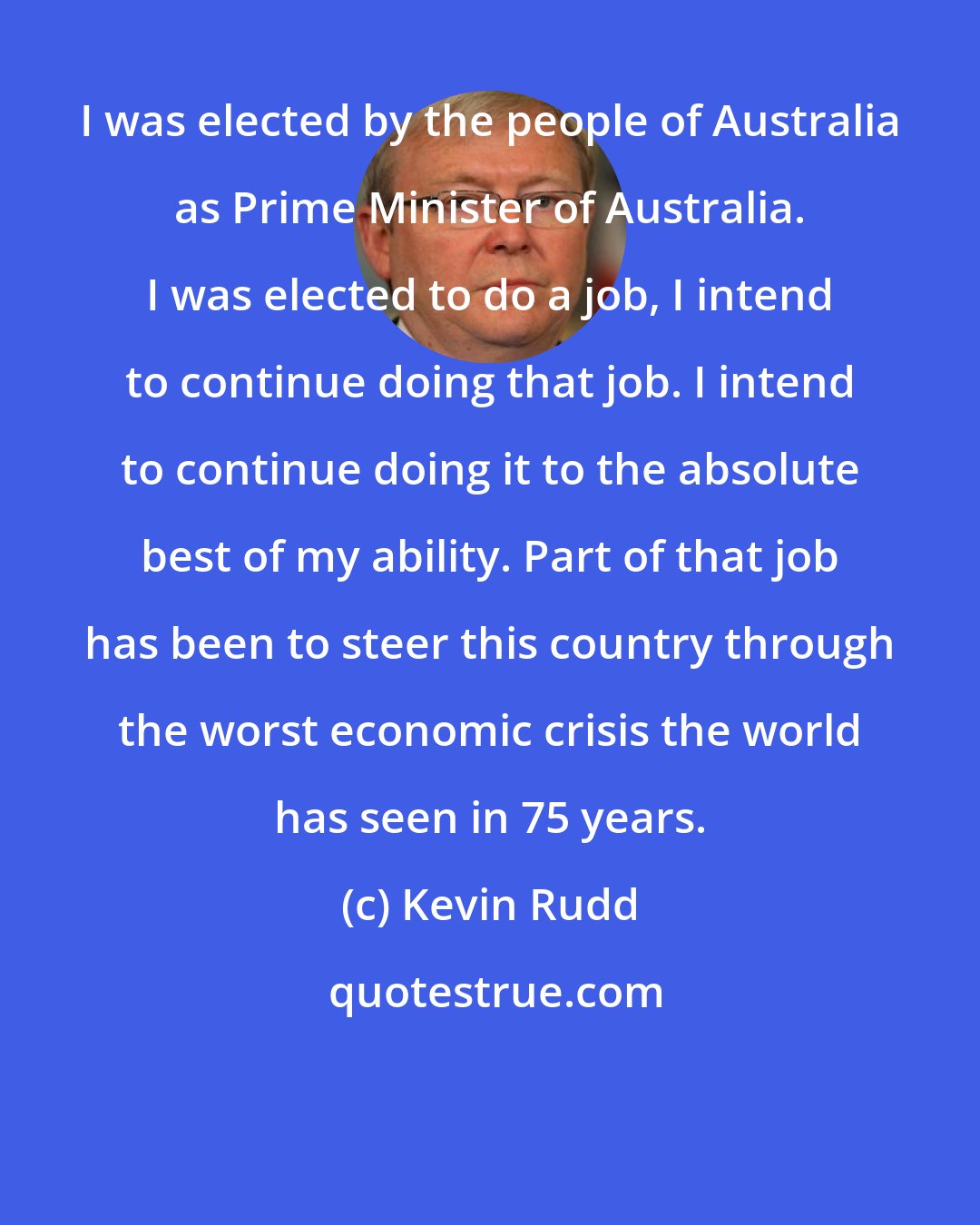 Kevin Rudd: I was elected by the people of Australia as Prime Minister of Australia. I was elected to do a job, I intend to continue doing that job. I intend to continue doing it to the absolute best of my ability. Part of that job has been to steer this country through the worst economic crisis the world has seen in 75 years.