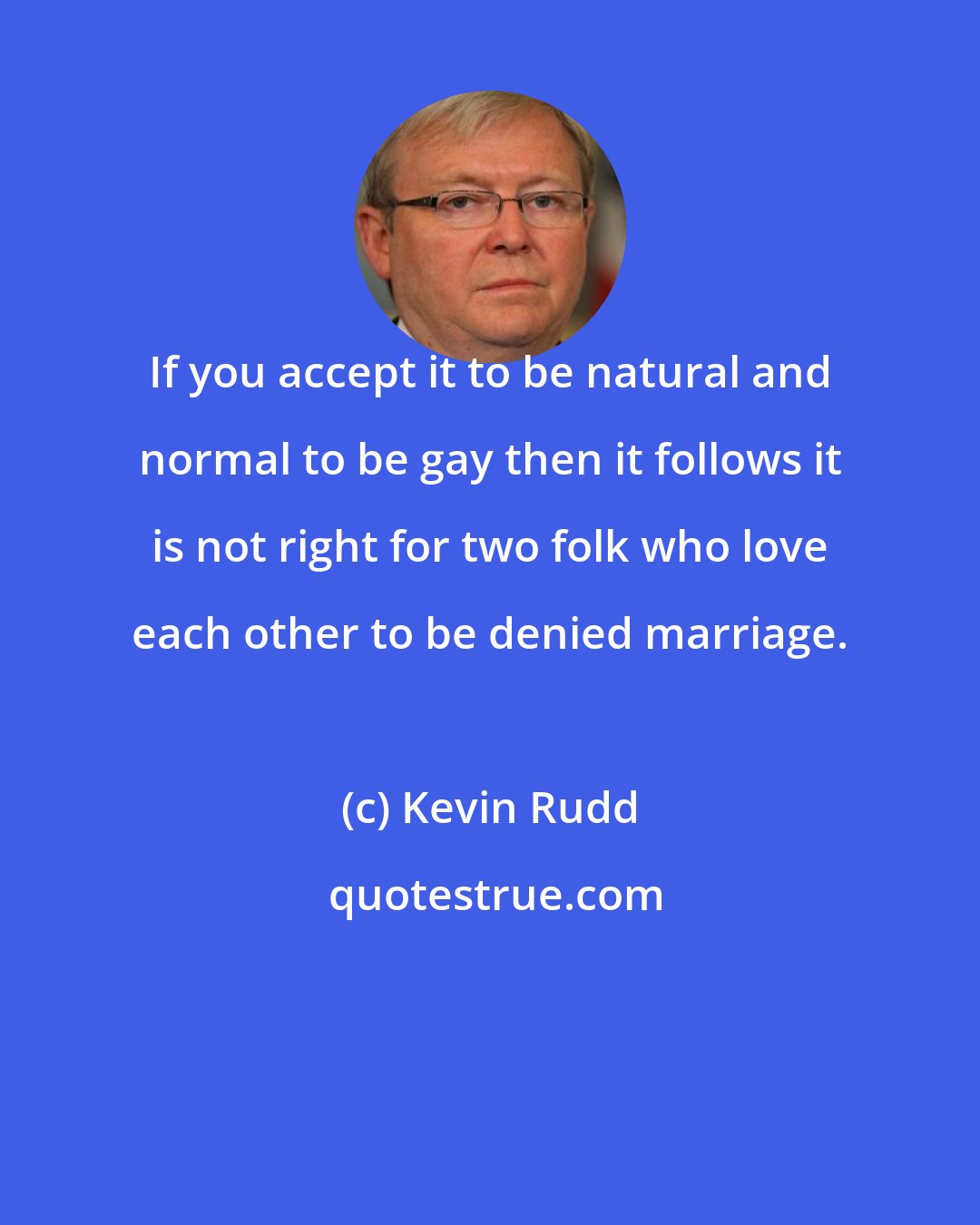 Kevin Rudd: If you accept it to be natural and normal to be gay then it follows it is not right for two folk who love each other to be denied marriage.