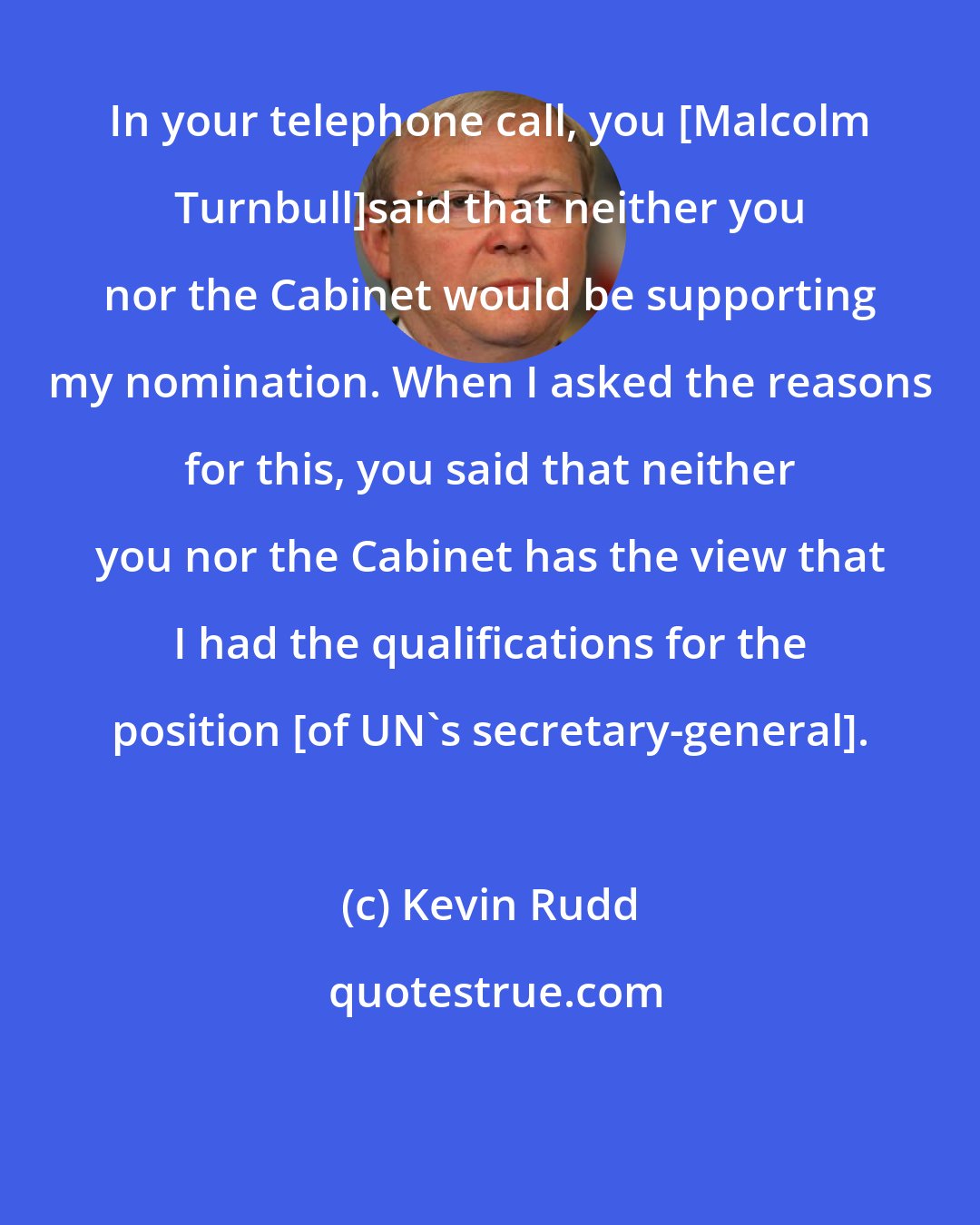 Kevin Rudd: In your telephone call, you [Malcolm Turnbull]said that neither you nor the Cabinet would be supporting my nomination. When I asked the reasons for this, you said that neither you nor the Cabinet has the view that I had the qualifications for the position [of UN's secretary-general].