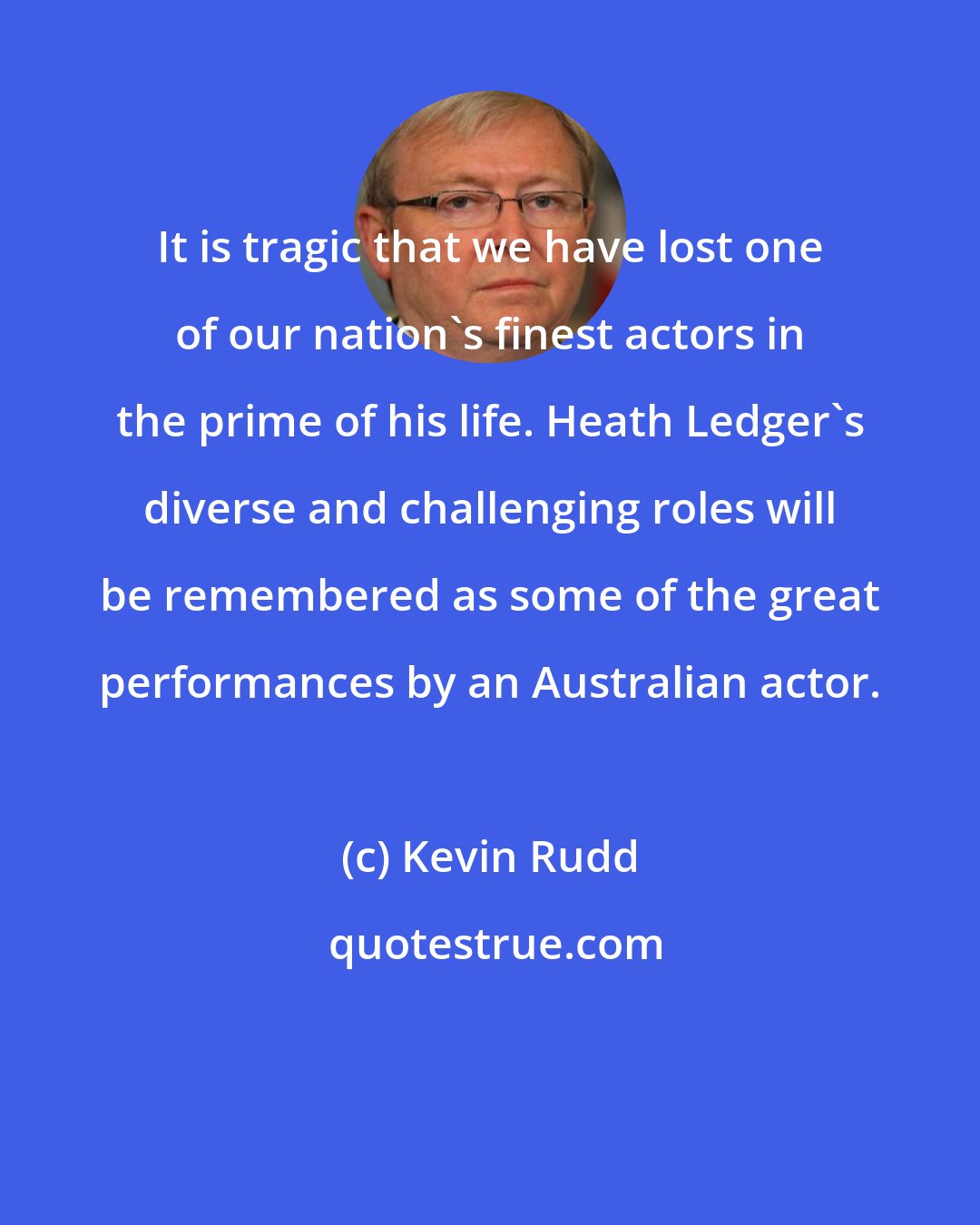 Kevin Rudd: It is tragic that we have lost one of our nation's finest actors in the prime of his life. Heath Ledger's diverse and challenging roles will be remembered as some of the great performances by an Australian actor.