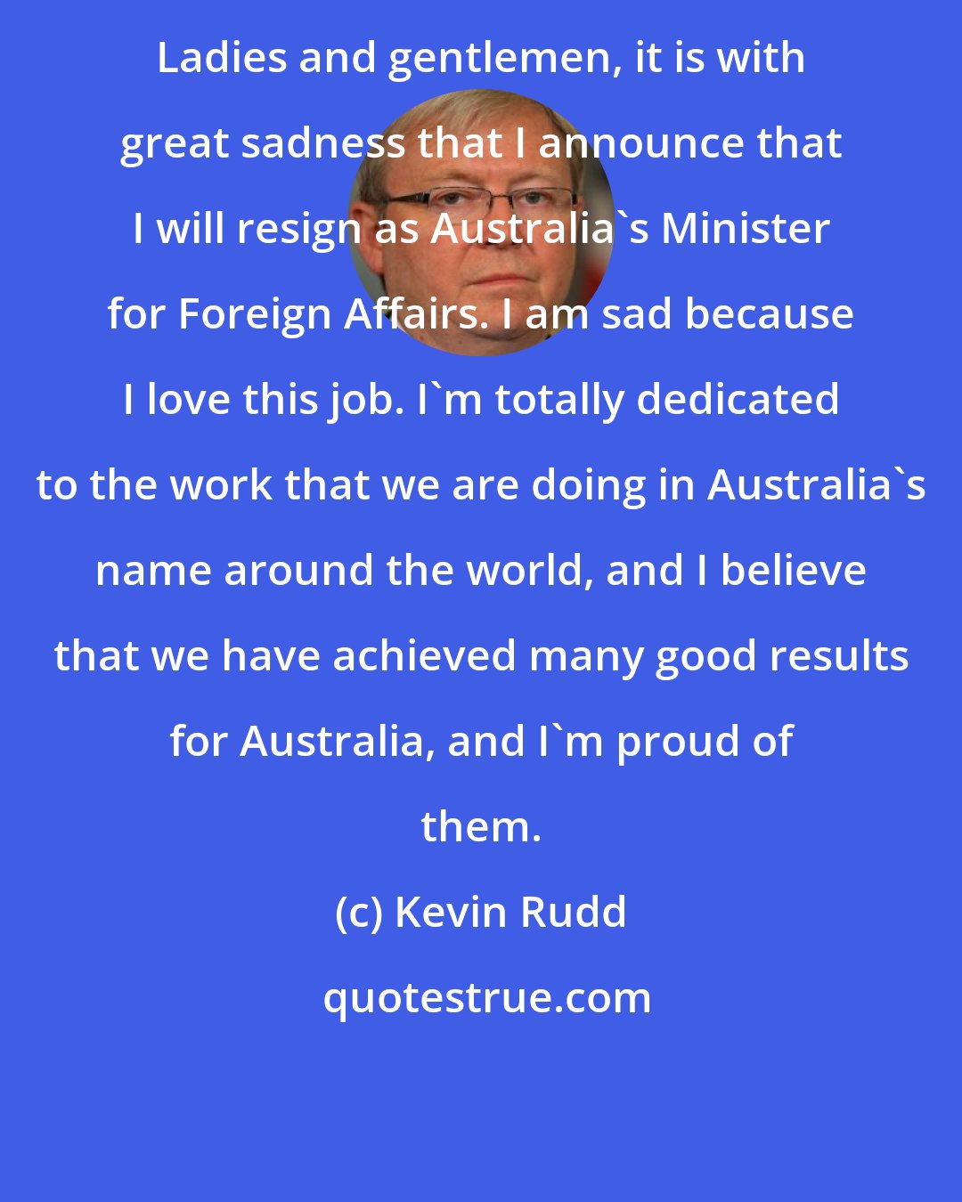 Kevin Rudd: Ladies and gentlemen, it is with great sadness that I announce that I will resign as Australia's Minister for Foreign Affairs. I am sad because I love this job. I'm totally dedicated to the work that we are doing in Australia's name around the world, and I believe that we have achieved many good results for Australia, and I'm proud of them.