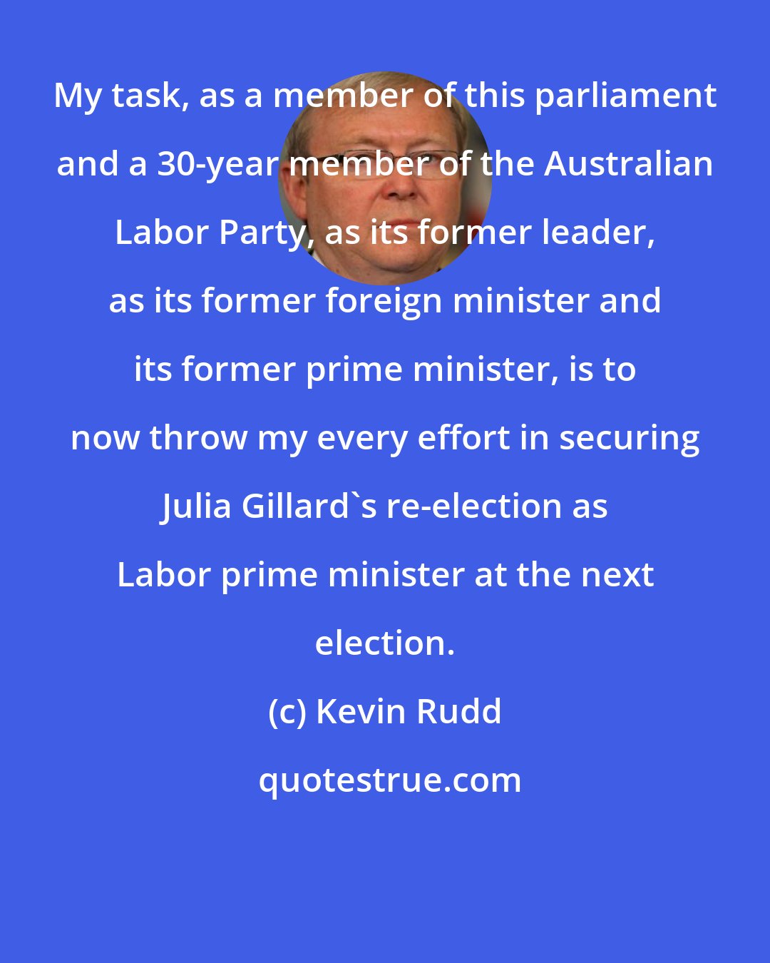 Kevin Rudd: My task, as a member of this parliament and a 30-year member of the Australian Labor Party, as its former leader, as its former foreign minister and its former prime minister, is to now throw my every effort in securing Julia Gillard's re-election as Labor prime minister at the next election.