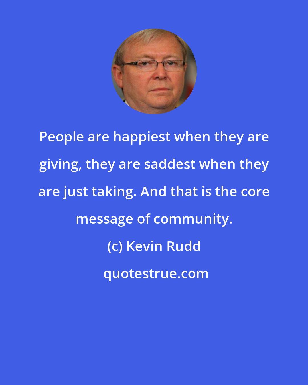 Kevin Rudd: People are happiest when they are giving, they are saddest when they are just taking. And that is the core message of community.