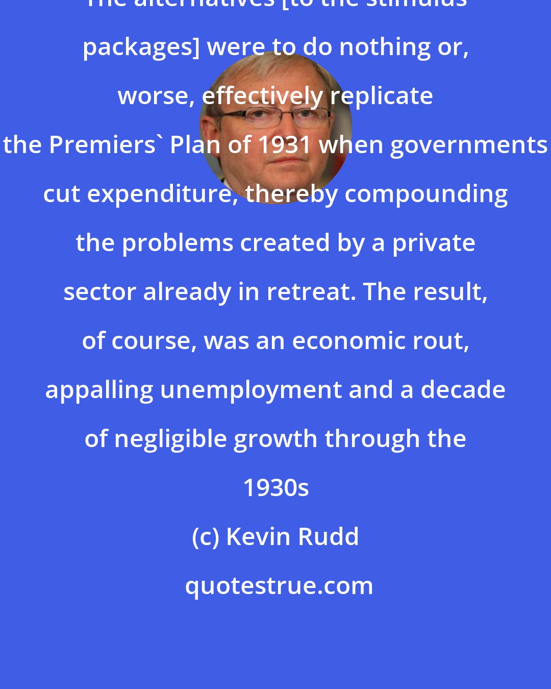 Kevin Rudd: The alternatives [to the stimulus packages] were to do nothing or, worse, effectively replicate the Premiers' Plan of 1931 when governments cut expenditure, thereby compounding the problems created by a private sector already in retreat. The result, of course, was an economic rout, appalling unemployment and a decade of negligible growth through the 1930s