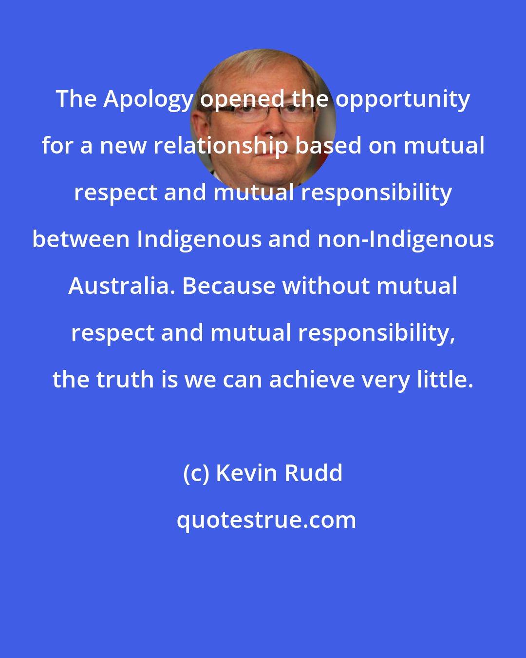 Kevin Rudd: The Apology opened the opportunity for a new relationship based on mutual respect and mutual responsibility between Indigenous and non-Indigenous Australia. Because without mutual respect and mutual responsibility, the truth is we can achieve very little.