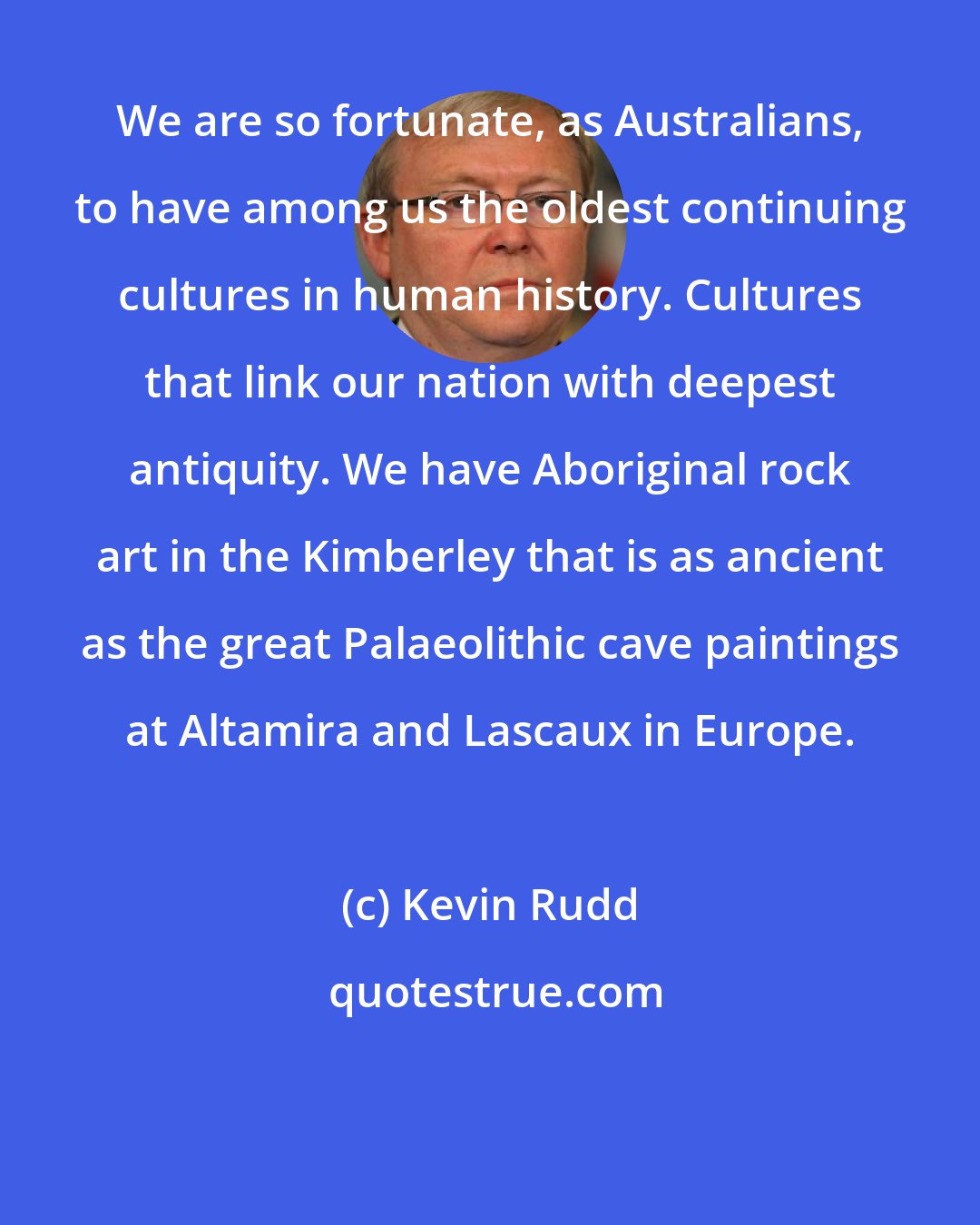 Kevin Rudd: We are so fortunate, as Australians, to have among us the oldest continuing cultures in human history. Cultures that link our nation with deepest antiquity. We have Aboriginal rock art in the Kimberley that is as ancient as the great Palaeolithic cave paintings at Altamira and Lascaux in Europe.