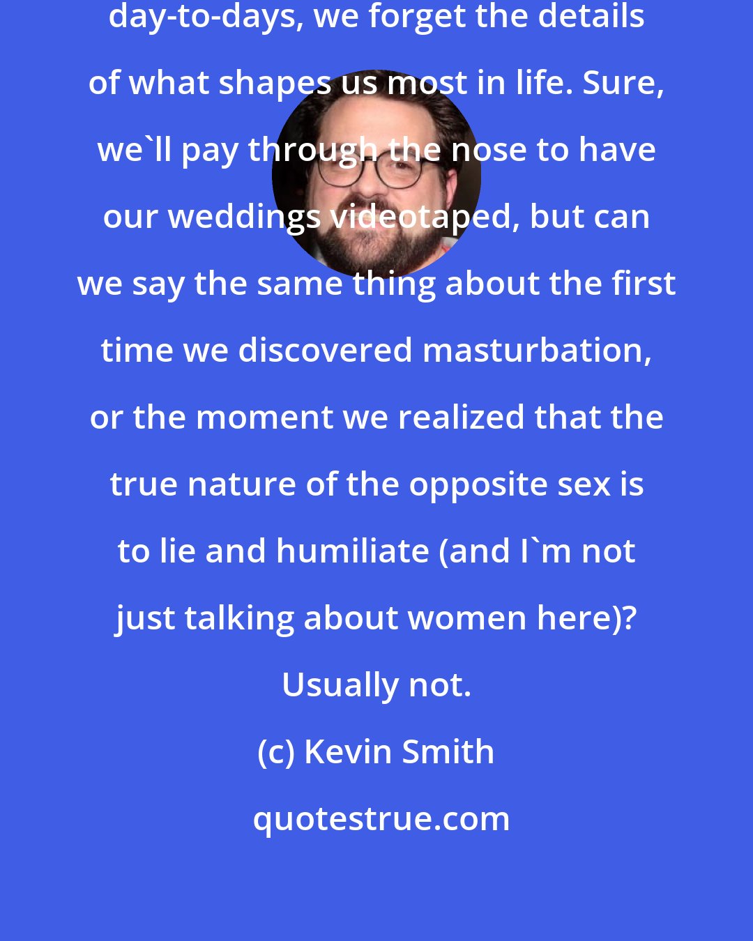 Kevin Smith: So often, over the course of our day-to-days, we forget the details of what shapes us most in life. Sure, we'll pay through the nose to have our weddings videotaped, but can we say the same thing about the first time we discovered masturbation, or the moment we realized that the true nature of the opposite sex is to lie and humiliate (and I'm not just talking about women here)? Usually not.