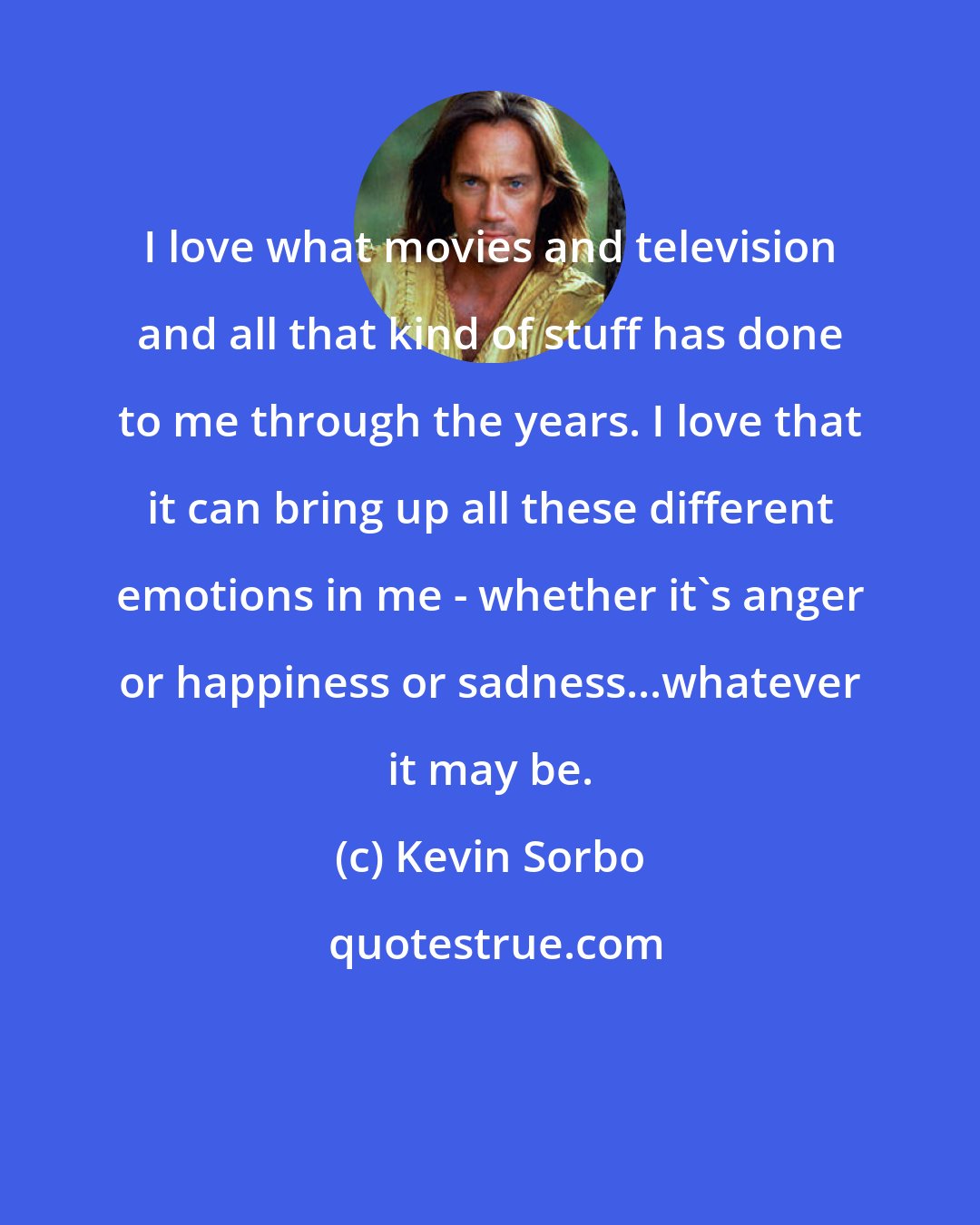 Kevin Sorbo: I love what movies and television and all that kind of stuff has done to me through the years. I love that it can bring up all these different emotions in me - whether it's anger or happiness or sadness...whatever it may be.