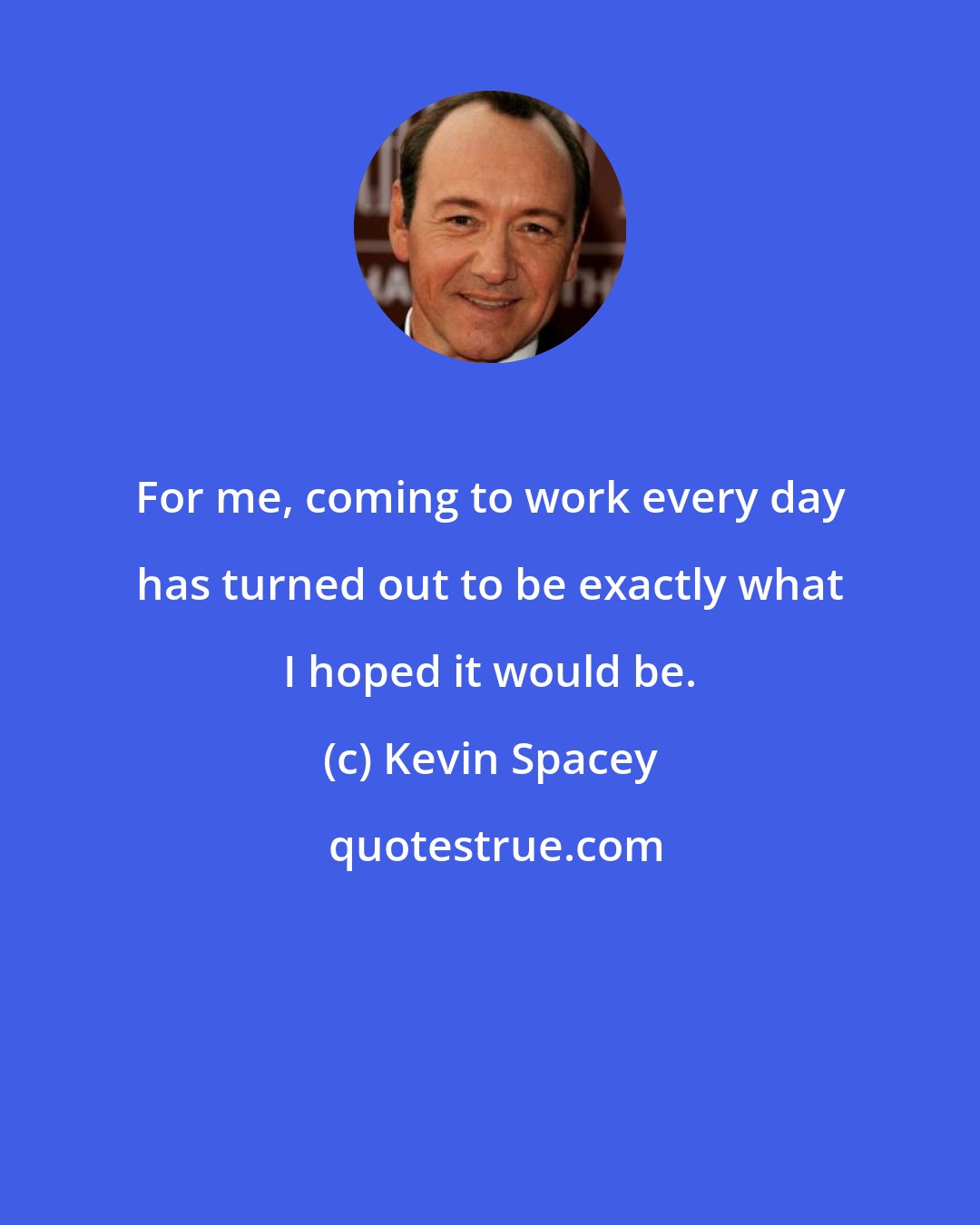 Kevin Spacey: For me, coming to work every day has turned out to be exactly what I hoped it would be.