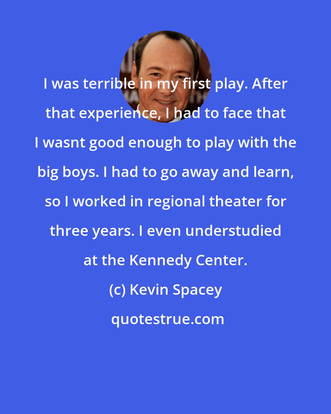 Kevin Spacey: I was terrible in my first play. After that experience, I had to face that I wasnt good enough to play with the big boys. I had to go away and learn, so I worked in regional theater for three years. I even understudied at the Kennedy Center.