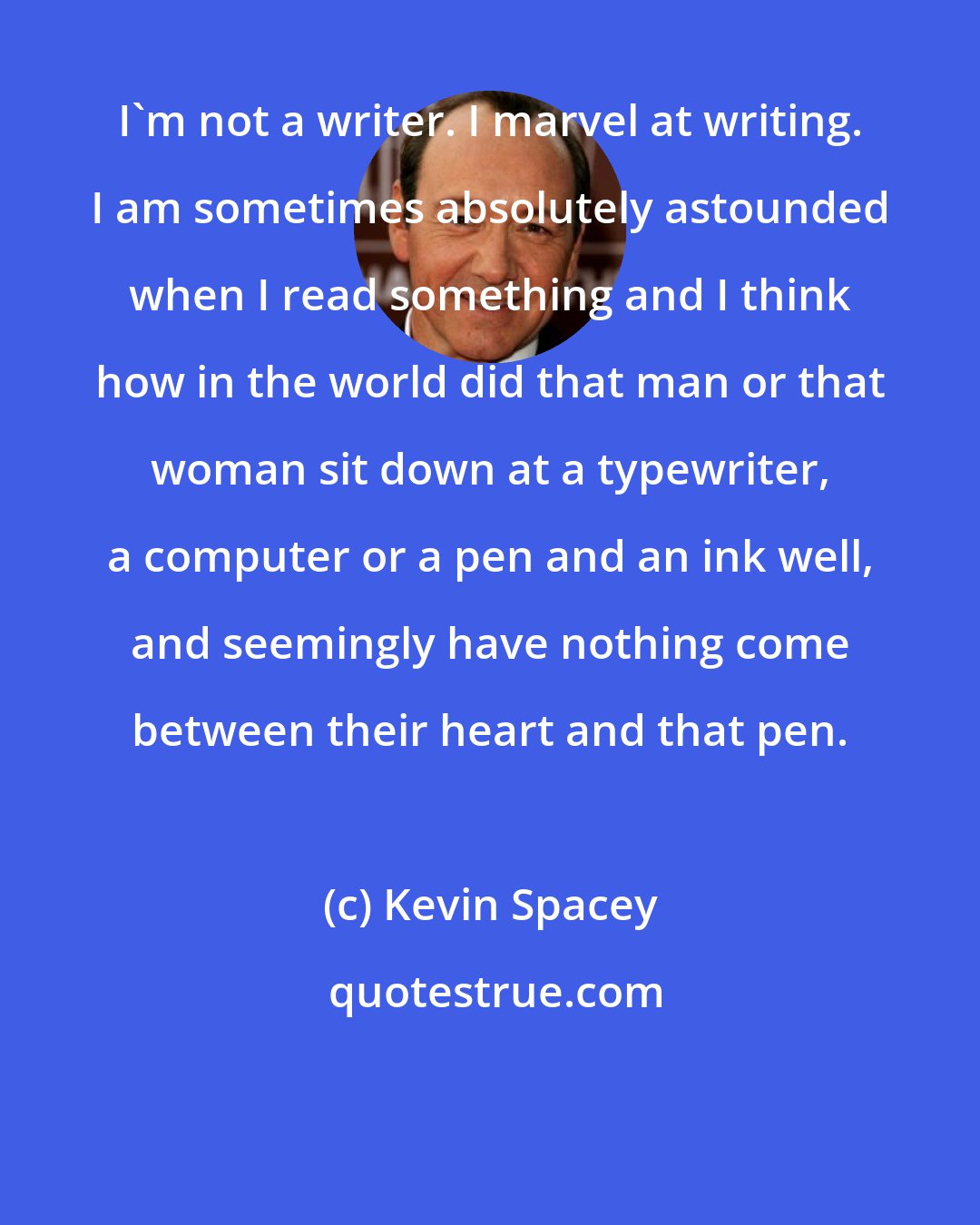 Kevin Spacey: I'm not a writer. I marvel at writing. I am sometimes absolutely astounded when I read something and I think how in the world did that man or that woman sit down at a typewriter, a computer or a pen and an ink well, and seemingly have nothing come between their heart and that pen.