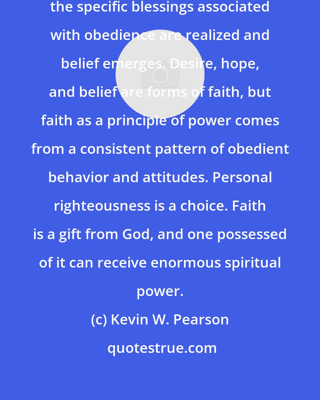 Kevin W. Pearson: As patterns of obedience develop, the specific blessings associated with obedience are realized and belief emerges. Desire, hope, and belief are forms of faith, but faith as a principle of power comes from a consistent pattern of obedient behavior and attitudes. Personal righteousness is a choice. Faith is a gift from God, and one possessed of it can receive enormous spiritual power.