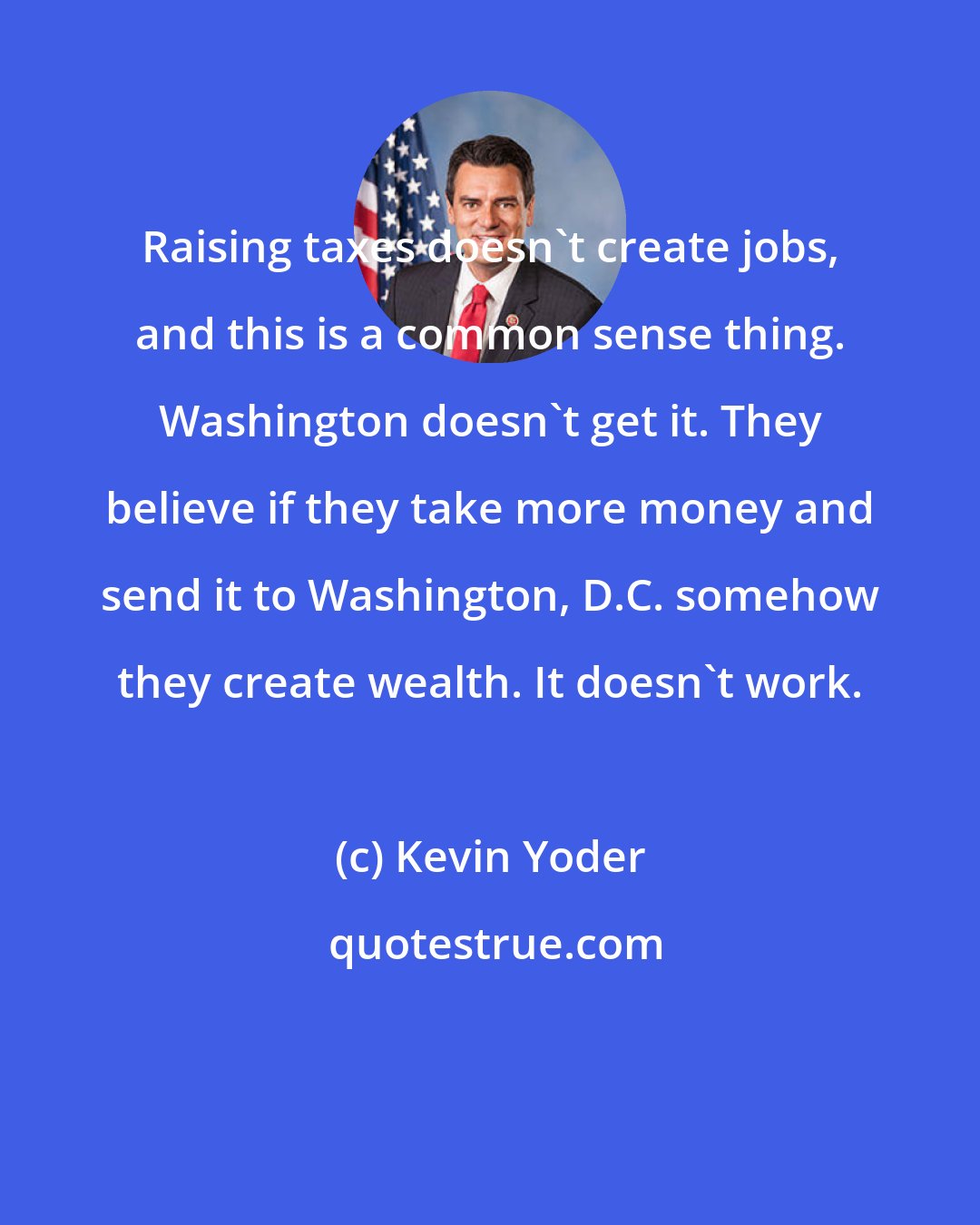 Kevin Yoder: Raising taxes doesn't create jobs, and this is a common sense thing. Washington doesn't get it. They believe if they take more money and send it to Washington, D.C. somehow they create wealth. It doesn't work.